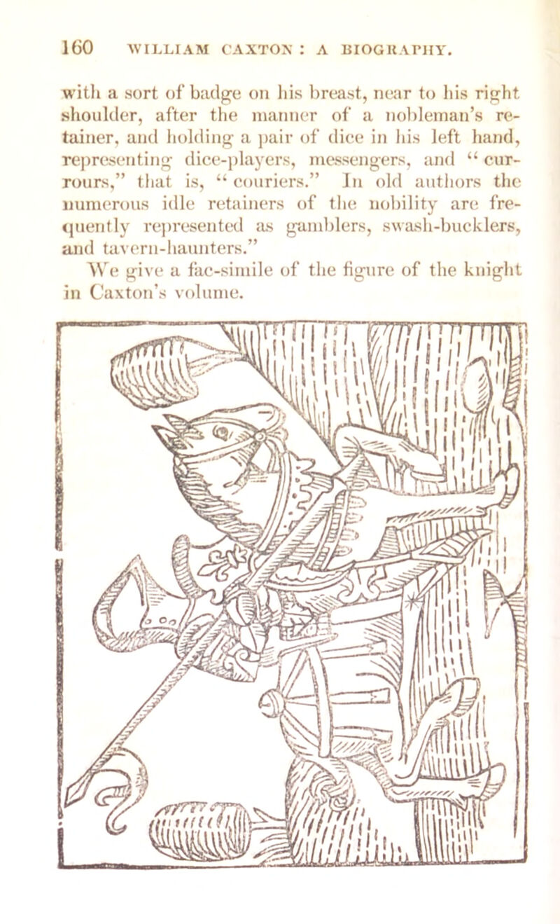 with a sort of badge on his breast, near to his right shoulder, after the manner of a nobleman’s re- tainer, and holding a pair of dice in his left hand, representing dice-players, messengers, and “ cur- rours,” that is, “ couriers.” In old authors the numerous idle retainers of the nobility are fre- quently represented as gamblers, swash-bucklers, and tavern-haunters.” We give a fac-simile of the figure of the knight in Caxton’s volume. mm23