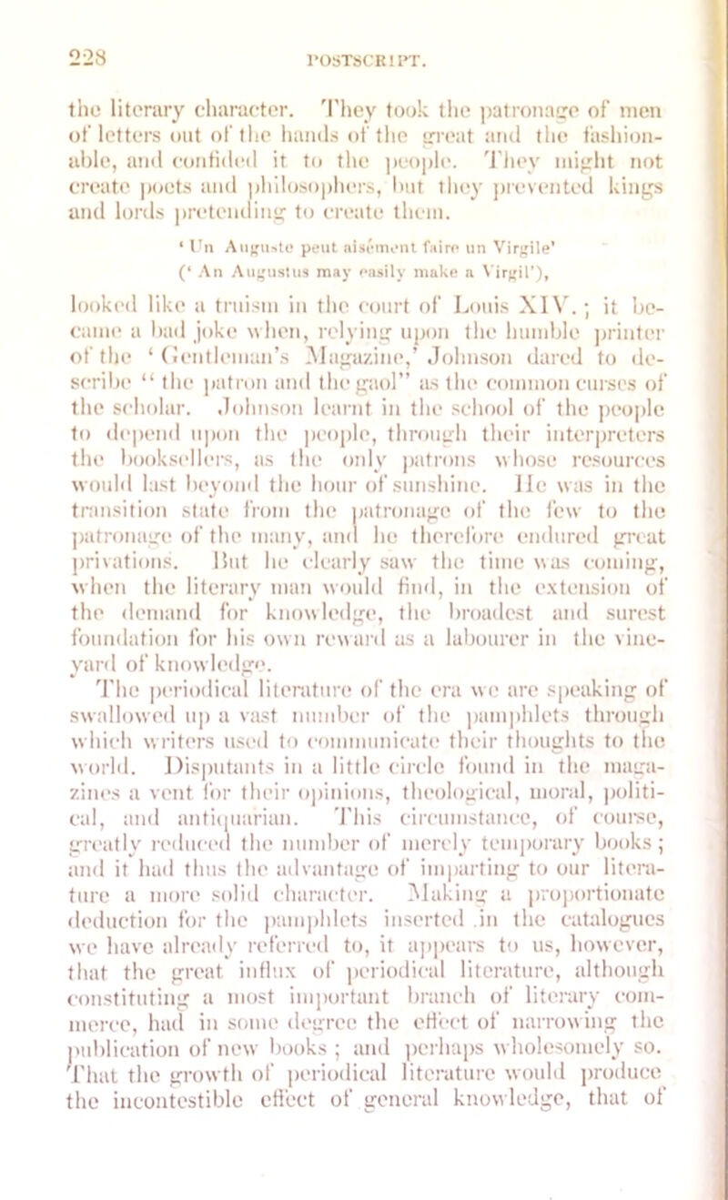 the literary character. They took the patronage of men of letters out of the hands of the great and the fashion- able, and confided it to the people. They might not create poets and philosophers, but they prevented kings and lords pretending to create them. ‘ tin Augu>te peut aisement Cairo tin Virgile’ (‘ An Augustus may easily make a Virgil’), looked like a truism in the court of Louis XIV.; it be- came a bad joke when, relying upon the humble printer of the ‘ Gentleman’s Magazine,’ Johnson dared to de- scribe “ the patron and the gaol” as the common curses of the scholar. Johnson learnt in the school of the people to depend upon the people, through their interpreters the booksellers, as the only patrons whose resources would last beyond the hour of sunshine, lie was in the transition state from the patronage of the few to the patronage of the many, and he therefore endured great privations. Hut lie clearly saw the time was coming, when the literary man would find, in the extension of the demand for knowledge, the broadest and surest foundation for his own reward as a labourer in the vine- yard of knowledge. The periodical literature of the era we are speaking of swallowed up a vast number of the pamphlets through which writers used to communicate their thoughts to the world. Disputants in a little circle found in the maga- zines a vent for their opinions, theological, moral, politi- cal, and antiquarian. This circumstance, of course, greatly reduced the number of merely temporary books ; and it had thus the advantage of imparting to our litera- ture a more solid character. Making a proportionate deduction for the pamphlets inserted in the catalogues we have already referred to, it appears to us, however, that the great influx of periodical literature, although constituting a most important branch of literary com- merce, had in some degree the effect of narrowing the publication of new books ; and perhaps wholesomely so. That the growth of periodical literature would produce the incontcstiblc effect of general knowledge, that of