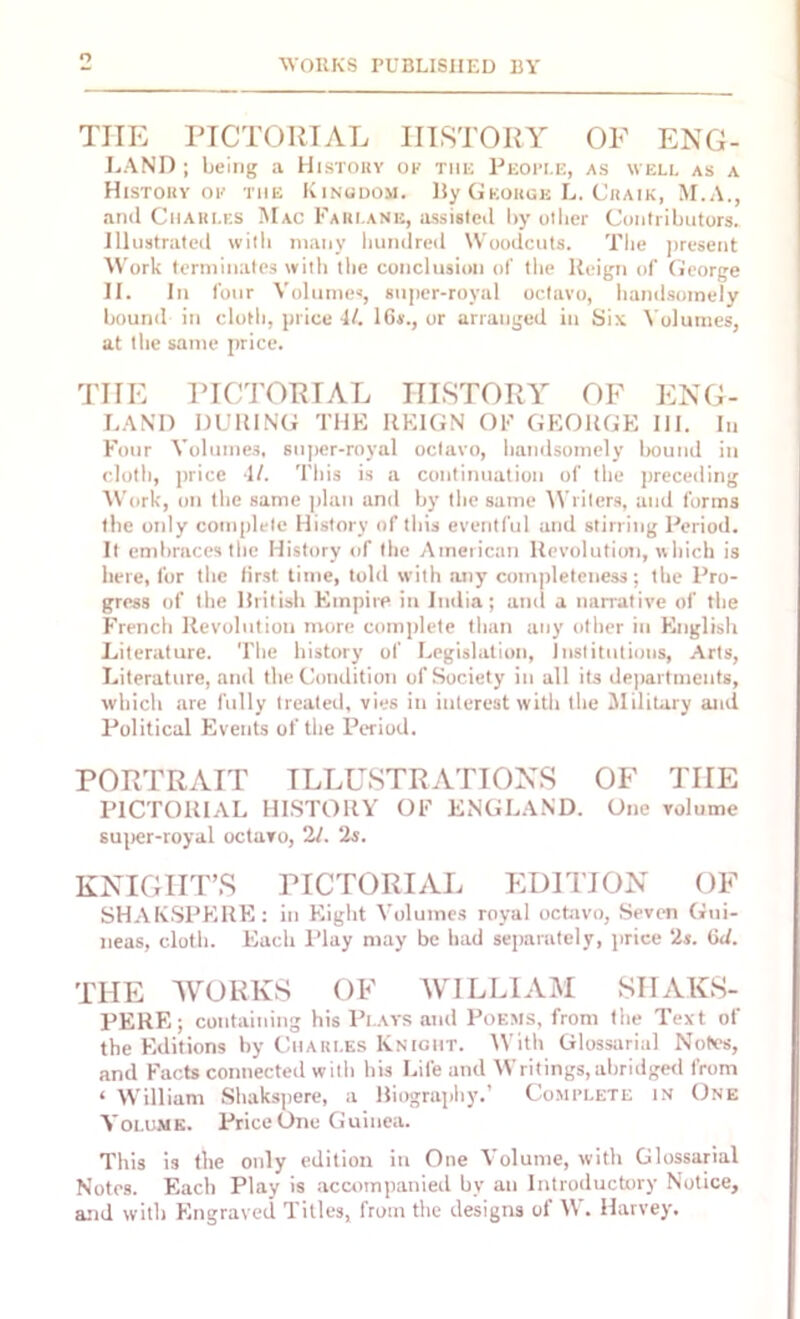 Q THE PICTORIAL HISTORY OF ENG- LAND ; being a History ok the People, as well as a History ok the Kingdom. By George L. Craik, M.A., and Charles Mac Farlanb, assisted by oilier Contributors. Illustrated with many hundred Woodcuts. The present Work terminates with the conclusion of the Reign of George II. In four Volumes, super-royal octavo, handsomely bound in cloth, price 4/. 16*., or arranged in Six Volumes, at the same price. THE PICTORIAL HISTORY OF ENG- LAND DURING THE REIGN OF GEORGE III. In Four Volumes, super-royal octavo, handsomely bound in cloth, price 4/. This is a continuation of the preceding Work, on the same plan and by the same Writers, and forms the only complete History of this eventful and stirring Period. It embraces the History of the American Revolution, which is here, for the first time, told with any completeness; the Pro- gress of the British Empire in India; and a narrative of the French Revolution more complete than any other in English Literature. The history of Legislation, Institutions, Arts, Literature, and the Condition of Society in all its departments, which are fully treated, vies in interest with the Military and Political Events of the Period. PORTRAIT ILLUSTRATIONS OF THE PICTORIAL HISTORY OF ENGLAND. One volume super-royal octavo, 21. 2s. KNIGHT’S PICTORIAL EDITION OF SHAKSPERE: in Eight Volumes royal octavo, Seven Gui- neas, cloth. Each Play may be had separately, price 2s. (id. THE WORKS OF WILLIAM SHAKS- PERE; containing his Plays and Poems, from the Text of the Editions by Charles Knight. With Glossarial Notes, and Facts connected with his Life and Writings,abridged from ‘ William Shakspere, a Biography.’ Complete in One Volume. Price One Guinea. This is the only edition in One Volume, with Glossarial Notes. Each Play is accompanied by an Introductory Notice, and with Engraved Titles, from the designs of W. Harvey.