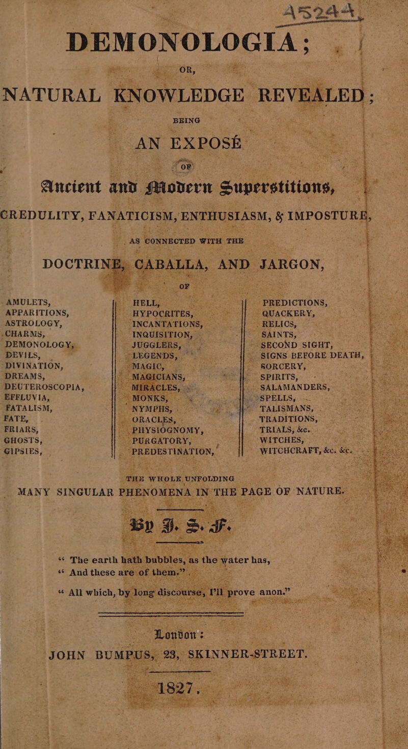 AMULETS, APPARITIONS, ASTROLOGY, , CHARMS, DEMONOLOGY, DEVILS, _ “DIVINATION, DREAMS, DEUTEROSCOPiA, EFFLUVIA, FATALISM, FATE, FRIARS, GIPSIES, MANY JOHN OR, aS t e r Cee i een BEING AN EXPOSE re pul OF _ AS connecrED wir Tae BALLA, “AND: Poa pans Bt ‘HYPOCRITES, “INCANTATIONS, : blag BOG JARGON, SPIRITS, TALISMANS, TRADITIONS, TRIALS, &amp;c. WITCHCRAFT, a) ie Sey . x eee ; ip panniers ste vce We a tae Ta we P Ge