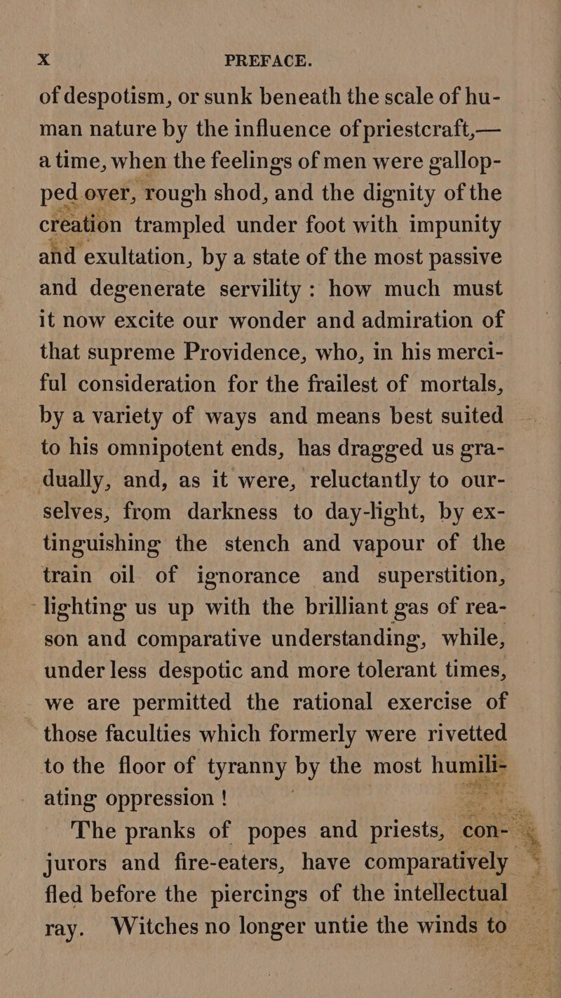 of despotism, or sunk beneath the scale of hu- man nature by the influence of priestcraft,— a time, when the feelings of men were gallop- ped over, ‘rough shod, and the dignity of the creation trampled under foot with impunity and exultation, by a state of the most passive and degenerate servility : how much must it now excite our wonder and admiration of that supreme Providence, who, in his merci- ful consideration for the frailest of mortals, by a variety of ways and means best suited to his omnipotent ends, has dragged us gra- dually, and, as it were, reluctantly to our- selves, from darkness to day-light, by ex- tinguishing the stench and vapour of the lighting us up with the brilliant gas of rea- son and comparative understanding, while, under less despotic and more tolerant times, we are permitted the rational exercise of those faculties which formerly were rivetted to the floor of tyranny by the most hoes ating oppression ! | fled before the piercings of the intellectual