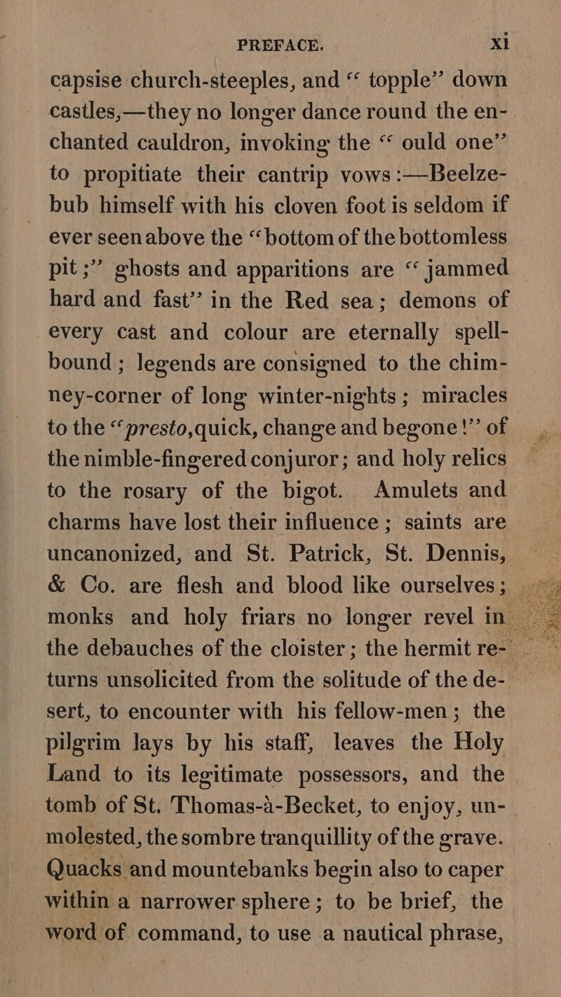 capsise church-steeples, and “ topple’? down castles,—they no longer dance round the en- chanted cauldron, invoking the “ ould one” to propitiate their cantrip vows :—Beelze- bub himself with his cloven foot is seldom if ever seenabove the “bottom of the bottomless pit ;” ghosts and apparitions are “ jammed hard and fast’’ in the Red sea; demons of every cast and colour are eternally spell- bound ; legends are consigned to the chim- ney-corner of long winter-nights ; miracles to the “presto,quick, change and begone!”’ of the nimble-fingered conjuror; and holy relics to the rosary of the bigot. Amulets and charms have lost their influence ; saints are turns unsolicited from the solitude of the de- sert, to encounter with his fellow-men; the pilgrim lays by his staff, leaves the Holy Land to its legitimate possessors, and the tomb of St. Thomas-a-Becket, to enjoy, un- molested, the sombre tranquillity of the grave. Quacks and mountebanks begin also to caper within a narrower sphere; to be brief, the word of command, to use a nautical phrase, 4, aia Gere aed feat Sy is Ps Fae S