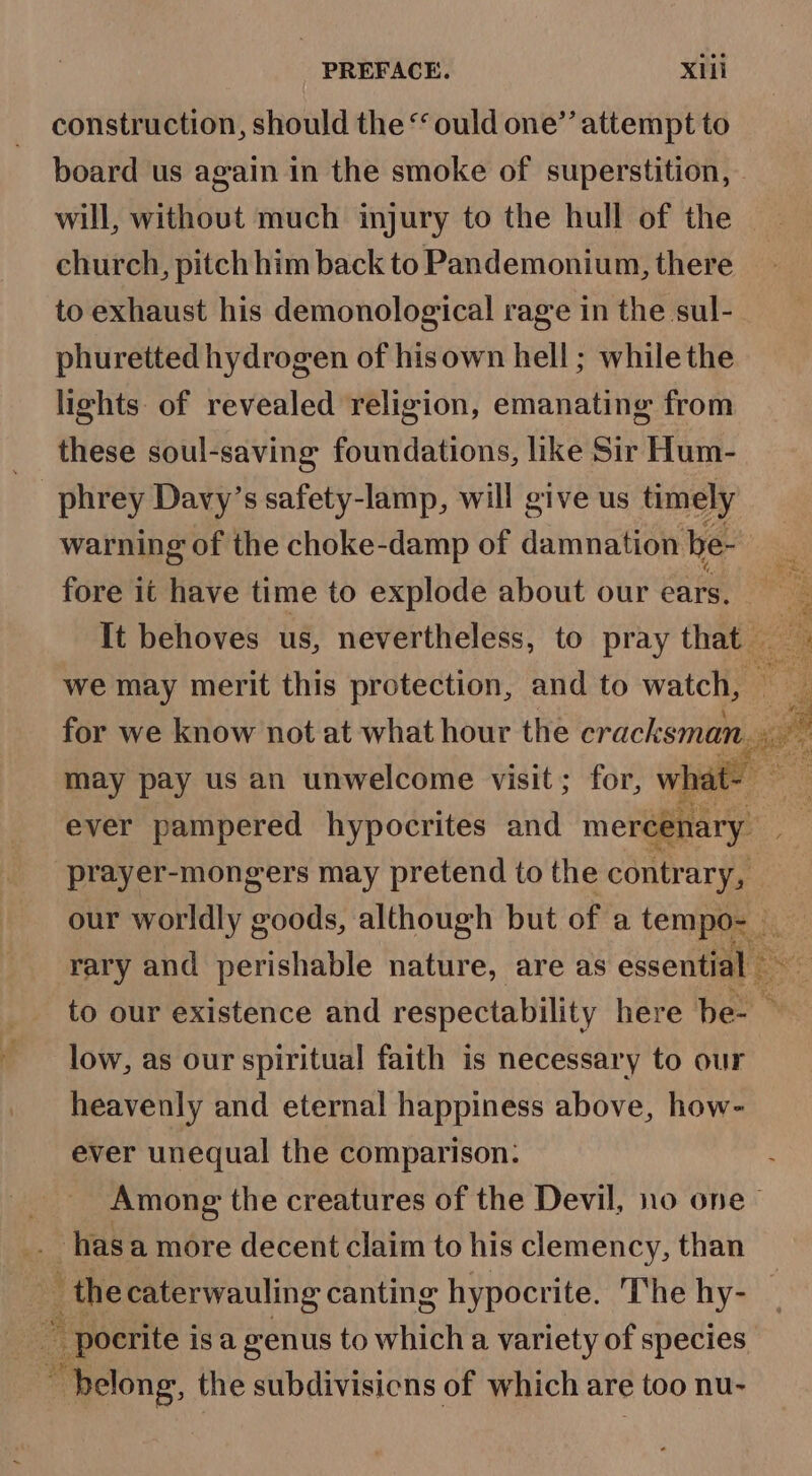 construction, should the “ ould one’’ attempt to board us again in the smoke of superstition, will, without much injury to the hull of the church, pitch him back to Pandemonium, there to exhaust his demonological rage in the sul- phuretted hydrogen of hisown hell ; while the lights of revealed religion, emanating from these soul-saving foundations, like Sir Hum- -phrey Davy’s safety-lamp, will give us timely warning of the choke-damp of damnation be- fore it have time to explode about our ears. It behoves us, nevertheless, to pray aie) we may merit this protection, and to watch, may pay us an unwelcome visit; for, what ever pampered hypocrites and mereenary prayer-mongers may pretend to the contrary, rary and perishable nature, are as essential — low, as our spiritual faith is necessary to our heavenly and eternal happiness above, how- ever unequal the comparison: Among the creatures of the Devil, no one ™ hasa more decent claim to his clemency, than ’ the caterwauling canting hypocrite. The hy- ~ pocrite is a genus to which a variety of species “belong, the subdivisicns of which are e too nu- cai rey