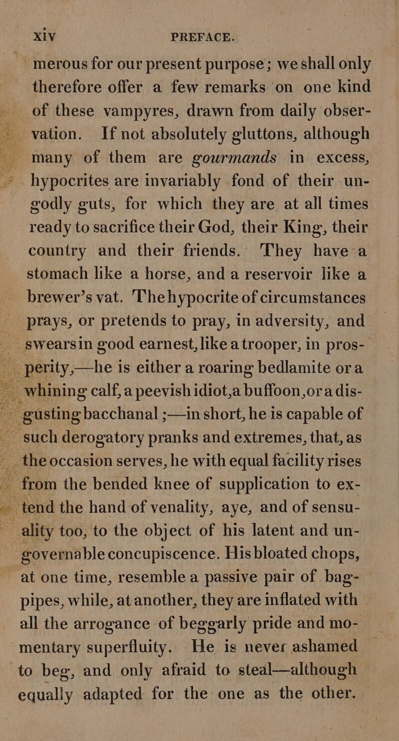 merous for our present purpose; we shall only therefore offer a few remarks on one kind of these vampyres, drawn from daily obser- vation. If not absolutely gluttons, although : many of them are gourmands in excess, hypocrites are invariably fond of their un- godly guts, for which they are at all times ready to sacrifice their God, their King, their country and their friends. They have a stomach like a horse, and a reservoir like a brewer’s vat. Thehypocrite of circumstances prays, or pretends to pray, in adversity, and. __ swearsin good earnest, like a trooper, in pros- ae -perity,—he is either a roaring bedlamite ora _ whining calf, a peevish idiot,a buffoon, ora dis- ; gusting bacchanal ;—in short, he is capable of such derogatory pranks and extremes, that, as . the occasion serves, he with equal facility rises - from the bended knee of supplication to ex- tend the hand of venality, aye, and of sensu- ality too, to the object of his latent and un- zovernable concupiscence. His bloated chops, ~ at one time, resemble a passive pair of bag- pipes, while, at another, they are inflated with all the arrogance of beggarly pride and mo- ‘mentary superfluity. He ig never ashamed to beg, and only afraid to steal—although equally adapted for the one as the other. +3 we ;