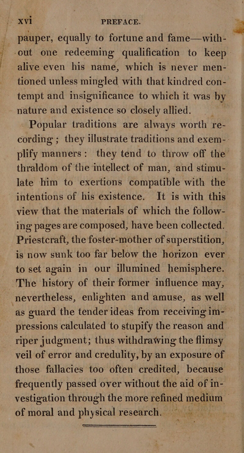 pauper, equally to fortune and fame—with- alive even his name, which is never men- tioned unless mingled with that kindred con- tempt and insignificance to which it was by nature and existence so closely allied. Popular traditions are always worth re- cording ; they illustrate traditions and exem-- plify manners: they tend to throw off the’ thraldom of the intellect of man, ‘and stimu- late him to exertions compatible with the intentions of his existence. It is with this view that the materials of which the follow- ing pages are composed, have been collected. Priestcraft, the foster-mother of superstition, is now sunk too far below the horizon ever. to set again in our Ulumined hemisphere. The history of their former influence may, nevertheless, enlighten and amuse, as well pressions calculated to stupify the reason and riper judgment; thus withdrawing the flimsy veil of error and credulity, by an exposure of those fallacies too often credited, because frequently passed over without the aid of in- vestigation through the more refined medium | of moral and physical research. ee us Ag