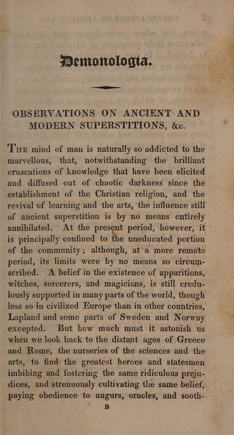 Menriowologta. OBSERVATIONS ON ANCIENT AND MODERN SUPERSTITIONS, &amp;c. ‘Tue mind of man is naturally so addicted to the marvellous, that, notwithstanding the brilliant eruscations of knowledge that have been elicited and diffused out of chaotic darkness since the establishment of the Christian religion, and the revival of learning and the arts, the influence still of ancient superstition is by no means entirely annihilated. At the present period, however, it is principally confined to the uneducated portion of the community; although, ata more remote period, its limits were by no means so circum- scribed. ‘A belief in the existence of apparitions, witches, sorcerers, and magicians, is still credu- lously supported in many parts of the world, though less so in civilized Europe than in other countries, Lapland and some parts of Sweden and Norway excepted. But how much must it astonish us when we look back to the distant ages of Greece and Rome, the nurseries of the sciences and the arts, to find the greatest heroes and statesmen imbibing and fostering the same ridiculous preju- dices, and strenuously cultivating the same belief, paying obedience to augurs, oracles, and sooth- B