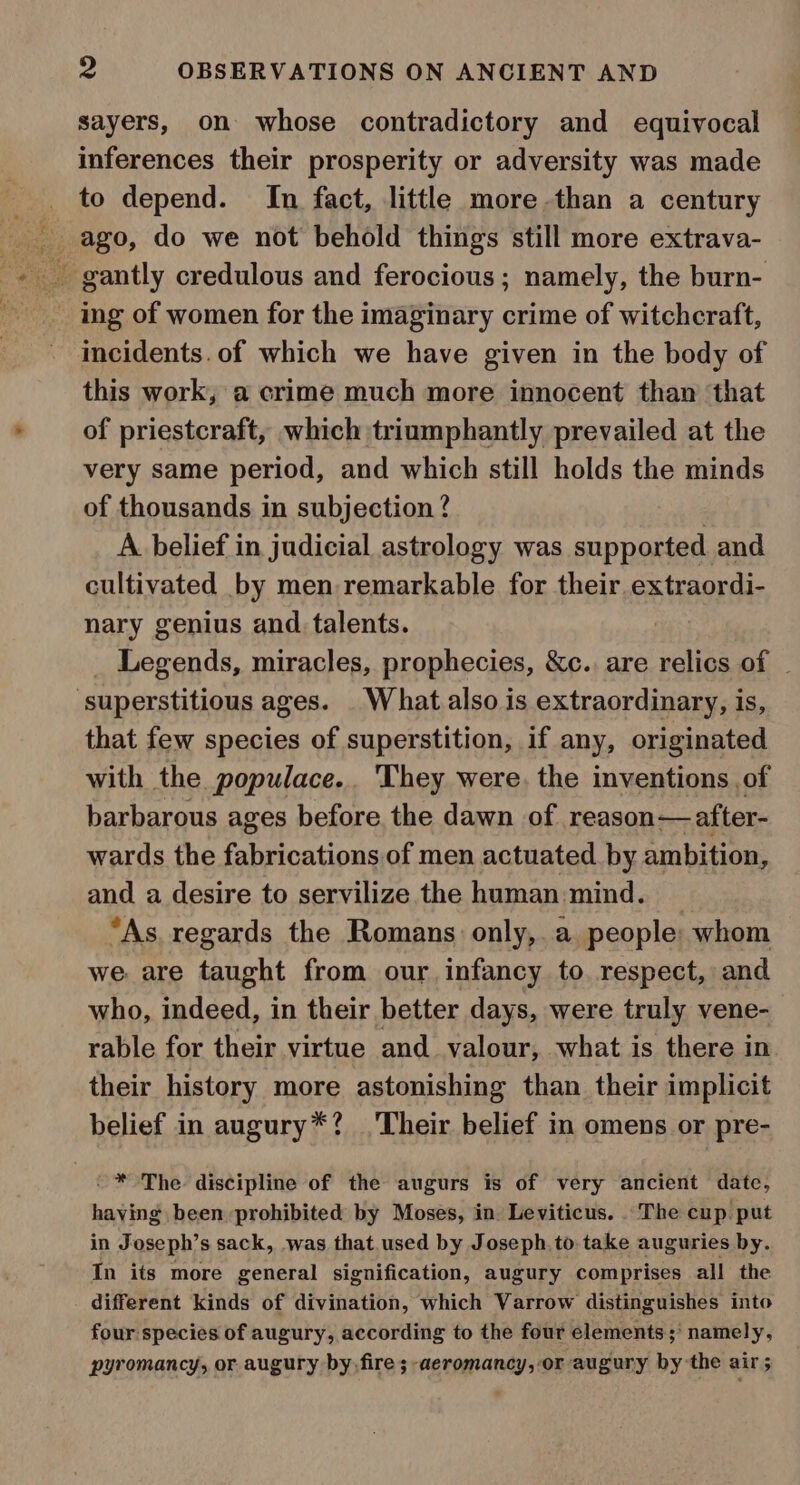 eee. sayers, on whose contradictory and equivocal inferences their prosperity or adversity was made to depend. In fact, little more-than a century ago, do we not behold things still more extrava- ing of women for the imaginary crime of witchcraft, incidents. of which we have given in the body of this work, a crime much more innocent than that of priestcraft, which triumphantly prevailed at the very same period, and which still holds the minds of thousands in subjection ? A. belief in judicial astrology was supported and cultivated by men remarkable for their. extraordi- nary genius and talents. Legends, miracles, prophecies, &amp;c. are relics of _ that few species of superstition, if any, originated with the populace... They were. the inventions of barbarous ages before. the dawn of reason—after- wards the fabrications of men actuated. by ambition, and a desire to servilize the human mind. _ “As. regards the Romans only,. a people: whom we: are taught from our infancy to respect, and who, indeed, in their better days, were truly vene- rable for their virtue and valour, what is there in their history more astonishing than their implicit belief in augury*? ‘Their belief in omens or pre- having been prohibited by Moses, in. Leviticus. The cup. put in Joseph’s sack, -was that.used by Joseph, to take auguries by. In its more general signification, augury comprises all the different kinds of divination, which Varrow distinguishes into four species of augury, according to the four elements;’ namely, pyromancy, or augury by. fire ;-aeromancy, or augury by the air 5