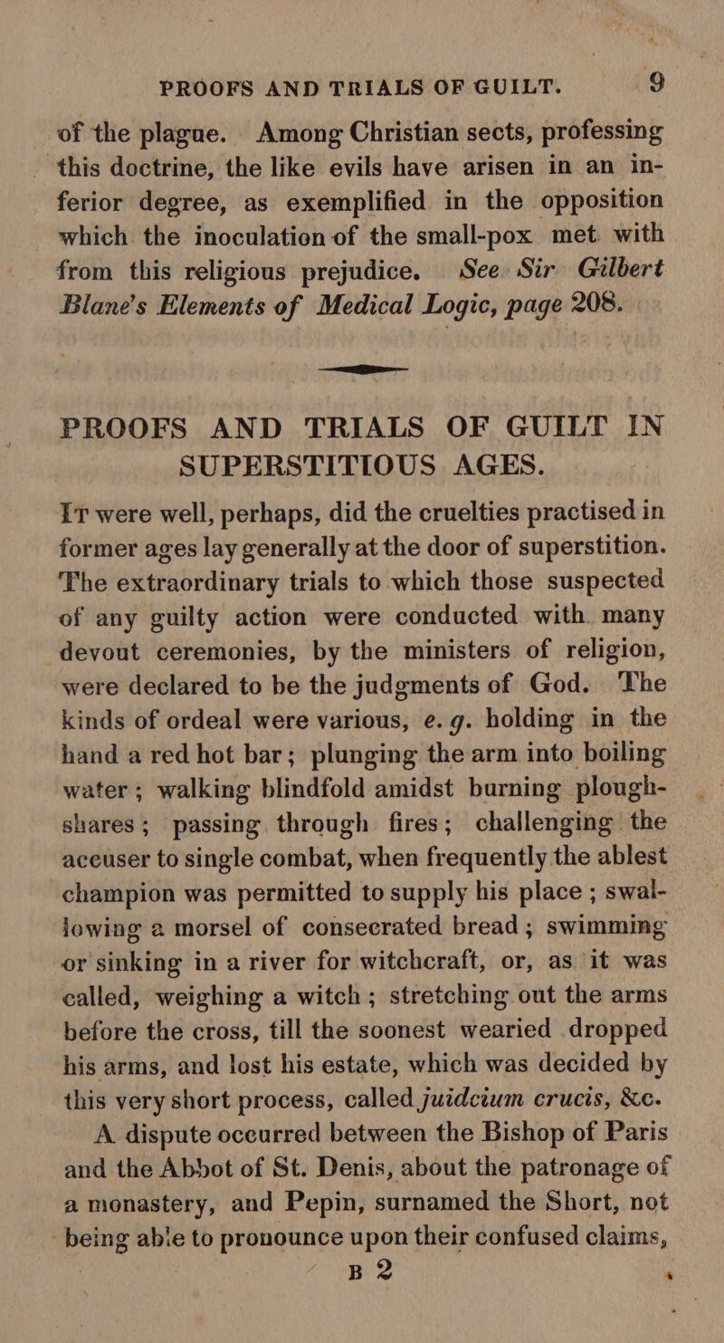 of the plague. Among Christian sects, professing this doctrine, the like evils have arisen in an in- ferior degree, as exemplified in the opposition which the inoculation of the small-pox met with from this religious prejudice. See Sir Gilbert Blane’s Elements of Medical Logic, page 208. ie PROOFS AND TRIALS OF GUILT IN SUPERSTITIOUS AGES. IT were well, perhaps, did the cruelties practised in former ages lay generally at the door of superstition. The extraordinary trials to which those suspected of any guilty action were conducted with. many devout ceremonies, by the ministers of religion, were declared to be the judgments of God. The kinds of ordeal were various, e.g. holding in the hand a red hot bar; plunging the arm into boiling water ; walking blindfold amidst burning plough- shares; passing through fires; challenging the aceuser to single combat, when frequently the ablest champion was permitted to supply his place ; swal- iowing 2 morsel of consecrated bread ; swimming or sinking in a river for witchcraft, or, as it was called, weighing a witch; stretching out the arms before the cross, till the soonest wearied dropped his arms, and lost his estate, which was decided by this very short process, called juidcium crucis, &amp;e. A dispute oceurred between the Bishop of Paris and the Abbot of St. Denis, about the patronage of a monastery, and Pepin, surnamed the Short, not being able to pronounce upon their confused claims, B 2 ‘