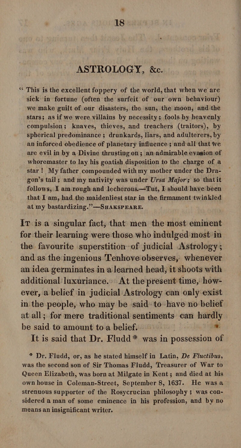 ASTROLOGY, &amp;c. ** This is the excellent foppery of the world, that when we are sick in fortune (often the surfeit of our own behaviour) we make guilt of our disasters, the sun, the moon, and-the stars; as if we were villains by necessity ; fools by heavenly compulsion ; knaves, thieves, and treachers (traitors), by spherical predominance ; drunkards, liars, and adulterers, by an inforced obedience of planetary influence ; and-all that te are evil in by a Divine thrustingon; amadmirable evasion of whoremaster to lay his goatish disposition to the charge of a star! My father compounded with my mother under the Dra- gon’s tail; and my nativity was under Ursa Major’; so thatit follows, I am rough and lecherous.—Tut, I should have been that I am, had the maidenliest star in the firmament twinkled at my bastardizing.”’—SHAKSPEARE. iT is a singular fact, that men the most eminent for their learning were those who indulged most in the favourite superstition of judicial Astrology; and as the ingenious Tenhove observes, whenever an idea germinates in a learned head, it shoots with additional luxuriance.. At the present time, how- ever, a belief in judicial Astrology can only exist in the people, who may be ‘said: to -have no belief at all; for mere traditional sentiments can hardly be said to amount to a belief. - It is said that Dr. Fludd* was in possession of * Dr. Fludd, or, as he stated himself in Latin, De Fluctibus, was the second son of Sir Thomas Fludd, Treasurer of War to Queen Elizabeth, was born at Milgate in Kent; and died at his own house in Coleman-Street, September 8, 1637. He wasa strenuous supporter of the Rosycrucian philosophy ; was con- sidered a man of some eminence in his profession, and by no means an insignificant writer.