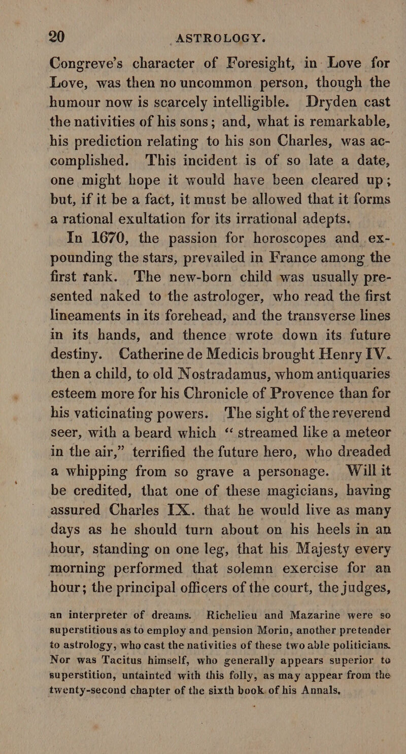 Congreve’s character of Foresight, in Love for Love, was then no uncommon person, though the humour now is scarcely intelligible. Dryden cast the nativities of his sons; and, what is remarkable, his prediction relating to his son Charles, was ac- complished. This incident is of so late a date, one might hope it would have been cleared up; but, if it be a fact, it must be allowed that it forms a rational exultation for its irrational adepts. In 1670, the passion for horoscopes and ex-. pounding the stars, prevailed in France among the first tank. ‘The new-born child was usually pre- sented naked to the astrologer, who read the first | lineaments in its forehead, and the transverse lines in its hands, and thence wrote down its future destiny. Catherine de Medicis brought Henry IV. then a child, to old Nostradamus, whom antiquaries esteem more for his Chronicle of Provence than for his vaticinating powers. The sight of the reverend seer, with a beard which ‘“ streamed like a meteor in the air,” terrified the future hero, who dreaded a whipping from so grave a personage. Will it be credited, that one of these magicians, having assured Charles IX. that he would live as many days as he should turn about on his heels in an hour, standing on one leg, that his Majesty every morning performed that solemn exercise for an hour; the principal officers of the court, the judges, an interpreter of dreams. Richelieu and Mazarine were so superstitious as to employ and pension Morin, another pretender to astrology, who cast the nativities of these two able politicians. Nor was Tacitus himself, who generally appears superior to superstition, untainted with this folly, as may appear from the twenty-second chapter of the sixth book. of his Annals,