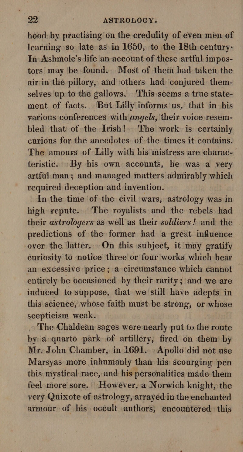 hood: by practising on the credulity of even men of learning so late as in 1650; to the 18th century: In Ashmole’s life an account of these artful impos- tors may be found. Most of them had taken the airin the pillory, and others had: conjured them- selves up to the gallows. ‘This seems a true state- ment of facts... But Lilly informs us, that in his various conferences with angels, their voice resem- bled that of the Irish! The work is certainly curious for the anecdotes of the times it contains. The amours of Lilly with his mistress are charac- teristic. By his own accounts, he was a very artful man; and managed matters admirably which required deception and invention. In the time of the civil wars, astrology was in high repute. ‘The royalists and the rebels: had their astrologers as well as their soldiers! and the predictions of the former had a great influence over the latter. On this subject, it may gratify curiosity to notice three or four works which bear an excessive price; a circumstance which cannot entirely be occasioned by their rarity ;'and we are induced to suppose, that we still have adepts in this science, whose faith must be strong, or whose scepticism weak. ~ The Chaldean sages were nearly put to the route by a quarto park of artillery, fired on them by Mr. John Chamber, in 1691... Apollo did not use Marsyas more inhumanly than his scourging pen this mystical race, and his personalities made them feel more sore. However, a Norwich knight, the very Quixote of astrology, arrayed in the enchanted armour of his occult authors, encountered. this