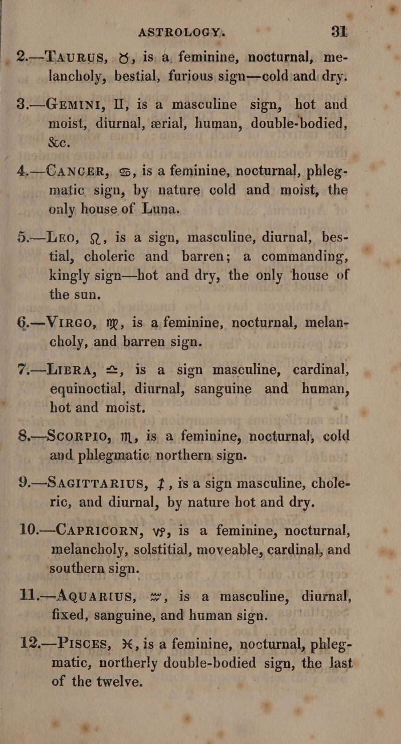 _ 2.—TAuRUS, &amp;, is, a, feminine, nocturnal, me- lancholy, bestial, furious sign—cold and: dry. 3.—GEMINI, Il, is a masculine sign, hot and moist, diurnal, erial, human, double-bodied, Scc. 4.—CANCER, &amp;, is a feminine, nocturnal, phleg- matic sign, by nature cold and moist, the only house of Luna. 3.—LEO, Q, is a sign, masculine, diurnal, bes- tial, choleric and barren; a commanding, kingly sign—hot and dry, the only house of the sun. 6.—VIRGO, np, is a feminine, nocturnal, melan- choly, and barren sign. 7.—LIERA, , is a sign masculine, cardinal, equinoctial, diurnal, sanguine and human, hot and moist. 8.—ScorRPio, m, is a feminine, nocturnal, cold and phlegmatic, northern. sign. 9.—SAGITTARIUS, f, is a sign masculine, chole- ric, and diurnal, by nature hot and dry. 10.—CAPRICORN, vs, is a feminine, nocturnal, melancholy, solstitial, moveable, cardinal, and ‘southern sign. 11.—AQUARIUS, +, is a masculine, diurnal, fixed, sanguine, and human sign. 12.—PIScEs, X, is a feminine, nocturnal, phleg- matic, northerly eugene sign, the last of the twelve.