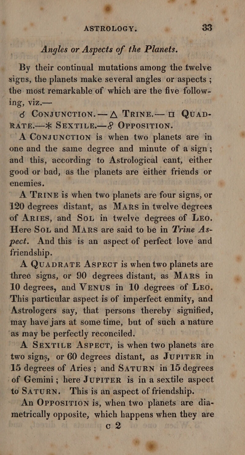 ; 6 ASTROLOGY. : 33 Angles or Aspects of the Planets. By their continual mutations among the twelve sigus, the planets make several angles or aspects ; the most remarkable of which are the five follow- ing, viz.— 6 CONJUNCTION. —A TRINE.— UO QUAD- RATE.— xX SEXTILE.—&amp; OPPOSITION. A CONJUNCTION is when two planets are in one and the same degree and minute of a sign; and this, according to Astrological cant, either good or bad, as the planets are either friends or enemies. A TRINE is when two planets are four signs, or 120 degrees distant, as MARs in twelve degrees of ARIES, and Sou in twelve degrees of LEo. Here Sou and MARs are said to be in Trine As- pect. And this is an aspect of perfect love and friendship. A QUADRATE ASPECT is when two planets are three signs, or 90 degrees distant, as MARS in 10 degrees, and VENUS in 10 degrees of LEo. This particular aspect is of imperfect enmity, and Astrologers say, that persons thereby signified, may have jars at some time, but of such a nature ‘as may be perfectly reconciled. A SEXTILE ASPECT, is when two planets are two signs, or 60 degrees distant, as JUPITER in 15 degrees of Aries; and SATURN in 15 degrees of Gemini; here JUPITER is in a sextile aspect to SATURN. This is an aspect of friendship. An OPpPosiITION is, when two planets are dia- metrically opposite, which happens when they are c 2 “ *