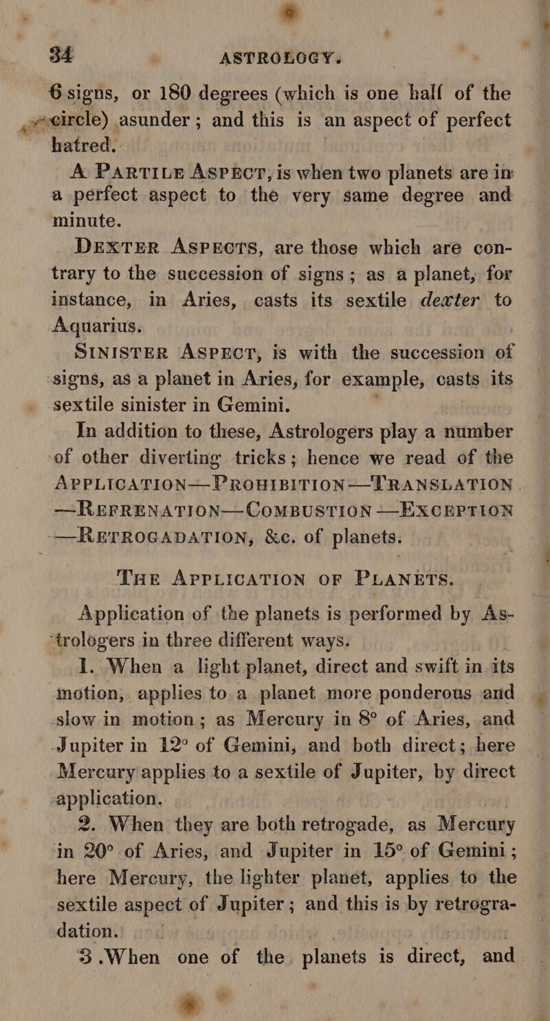 o 6 signs, or 180 degrees (which is one half of the esircle) asunder; and this is an aspect of perfect hatred. A PAaRTILE ASPECT, is when two planets are in a perfect aspect to the very same degree and minute. DEXTER ASPECTS, are those which are con- trary to the succession of signs; as a planet, for instance, in Aries, casts its sextile dexter to Aquarius. signs, as a planet in Aries, for example, casts its sextile sinister in Gemini. In addition to these, Astrologers play a number of other diverting tricks; hence we read of the APPLICATION—PROHIBITION—LRANSLATION —-REFRENATION—COoMBUSTION —EXCEPTION —RETROGADATION, &amp;e. of planets. THe APPLICATION OF PLANETS. Application of the planets is performed by As- ‘trologers in three different ways. 1. When a light planet, direct and swift in its motion, applies to a planet more ponderous and slow in motion; as Mercury in 8° of Aries, and Jupiter in 12° of Gemini, and both direct; here Mercury applies to a sextile of J ade by direct -application. 2. When they are both Petgaballs as Mercury in 20° of Aries, and Jupiter in 15° of Gemini ; here Mercury, the lighter planet, applies to the sextile aspect of Jupiter; and this is by retrogra- dation. 3.When one of the planets is direct, and &gt; * 2 _ eS