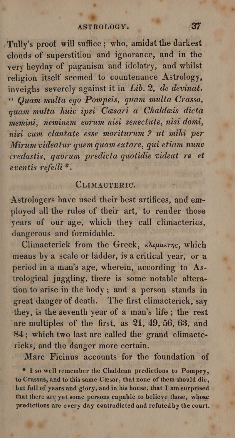 * ” = . ASTRO LOGY. 37 Tully’ s proof will suffice ; who, amidst the darkest clouds of ‘superstition and ignorance, and in the very heyday of paganism and idolatry, and whilst religion itself seemed to countenance Astrology, inveighs severely against it in Lib. 2, de devinat. “© Quam nulta ego Pompeis, quam multa Crasso, quam multa huic ipsi Cesari a Chaldeis dicta memini, neminem eorum nist senectute, nist domi, nisi cum clantate esse moriturum 2 ut. mihi per Mirum videatur quem quam extare, qui etiam nunc credastis, quorum predicta quotidie videat re et eventis refellr * CLIMACTERIC. Astrologers have used their best artifices, and em- ployed all the rules of their art, to render those years of our age, which they call climacterics, dangerous and formidable. Climacterick from the Greek, «Atuaxrnc, which means by a scale or ladder, is a critical year, or a period in a man’s age, wherein, according to As- trological juggling, there is some notable altera- tion to arise in the body ; and a person stands in great ‘danger of death. ‘The first climacterick, say they, is the seventh year of a man’s life; the rest ‘are multiples of the first, as 21, 49, 56, 63, and 84; which two last are called the grand climacte- ricks, and the danger more certain. Mare Ficinus accounts for the foundation of * I so well remember the Chaldean predictions to Pompey, to Crassus, and to this same Cesar, that none of them should die, but full of years and glory, and in his house, that 1 am surprised _ that there are yet some persons capable to believe those, whose predictions are every day contradicted and refuted by the court.