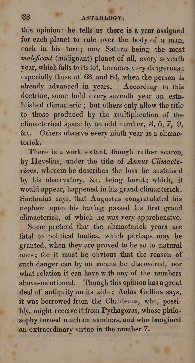 a al | » 38 . ASTROLOGY. this opinion: he tells us there is a year assigned for each planet to rule over the body of a man, each in his turn; now Saturn being the most maleficent (malignant) planet of all, every seventh year, which falls to its lot, becomes very dangerous ; especially those of 63 and 84, when the person is already advanced in years. According to this doctrine, some hold every seventh year an esta- blished climacteric ; but others only allow the title to those produced by the multiplication of the climacterical space by an odd number, 3, 5, 7, 9, &amp;c. Others observe every ninth year as a climac- terick. There is a work extant, though rather scarce, by Hevelius, under the title of Annus Climacte- ricus, wherein he describes the loss he sustained by his observatory, &amp;c. being burnt; which, — it would appear, happened in his grand climacterick. Suetonius says, that Augustus congratulated his nephew upon his having passed his first grand climacterick, of which he was very apprehensive. Some pretend that the climacterick years are fatal to political bodies, which perhaps may be granted, when they are proved to be so to natural ones; for it must be obvious that the reason of such danger can by no means be discovered, nor what relation it can have with any of the numbers above-mentioned. ‘Though this opinion has a great deal of antiquity on its side; Aulus Gellius says, it was borrowed from the Chaldeans, who, possi- bly, might receive it from Pythagoras, whose philo- sophy turned much on numbers, and who imagined