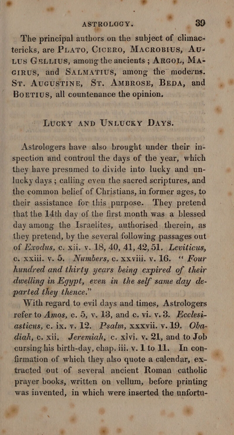 | * ASTROLOGY. 39 The principal sushists on the subject w climac- tericks, are PLATO, CicERO, Macrosrus, Avu- LUS GELLIUS, amoiig the ancients; ARGOL, Ma- GIRUS, and SALMATIUS, among the moderns. Sr. AucustTine, St. AMBROSE, BEpA, and BoETIUS, all countenance the opinion. Lucky AND UNLUCKY DAYS. Astrologers have also brought under their in- spection and controul the days of the year, which they have presumed to divide into lucky and un- lucky days ; caliing even the sacred scriptures, and the common belief of Christians, in former ages, to their assistance for this purpose. They pretend that the 14th day of the first month was. a blessed day among the Israelites, authorised. therein, as they pretend, by the several following passages out of Exodus, c. xii. v.18, 40, 41, 42,51. Leviticus, Cc. Xxill. v. 09. Numbers, c. xxviii. v. 16. ‘‘ Four hundred and thirty years being expired of their dwelling in Egypt, even in the self same day de- parted they thence.” With regard to evil days and times, Astrologers refer to Amos, c. 5, v. 13, and c. vi. v.38. Hcclesi- asticus, c. ix. vy. 12. Psalm, xxxvii. v.19. Oba- diah, c. xii. Jeremiah, c. x\vi. v. 21, and to Job cursing his birth-day, chap. iii. v. Lto 11. In con- | firmation of which they also quote a calendar, ex- | tracted out of several ancient Roman catholic prayer books, written on vellum, before printing was invented, in which were inserted the unfortu- # *