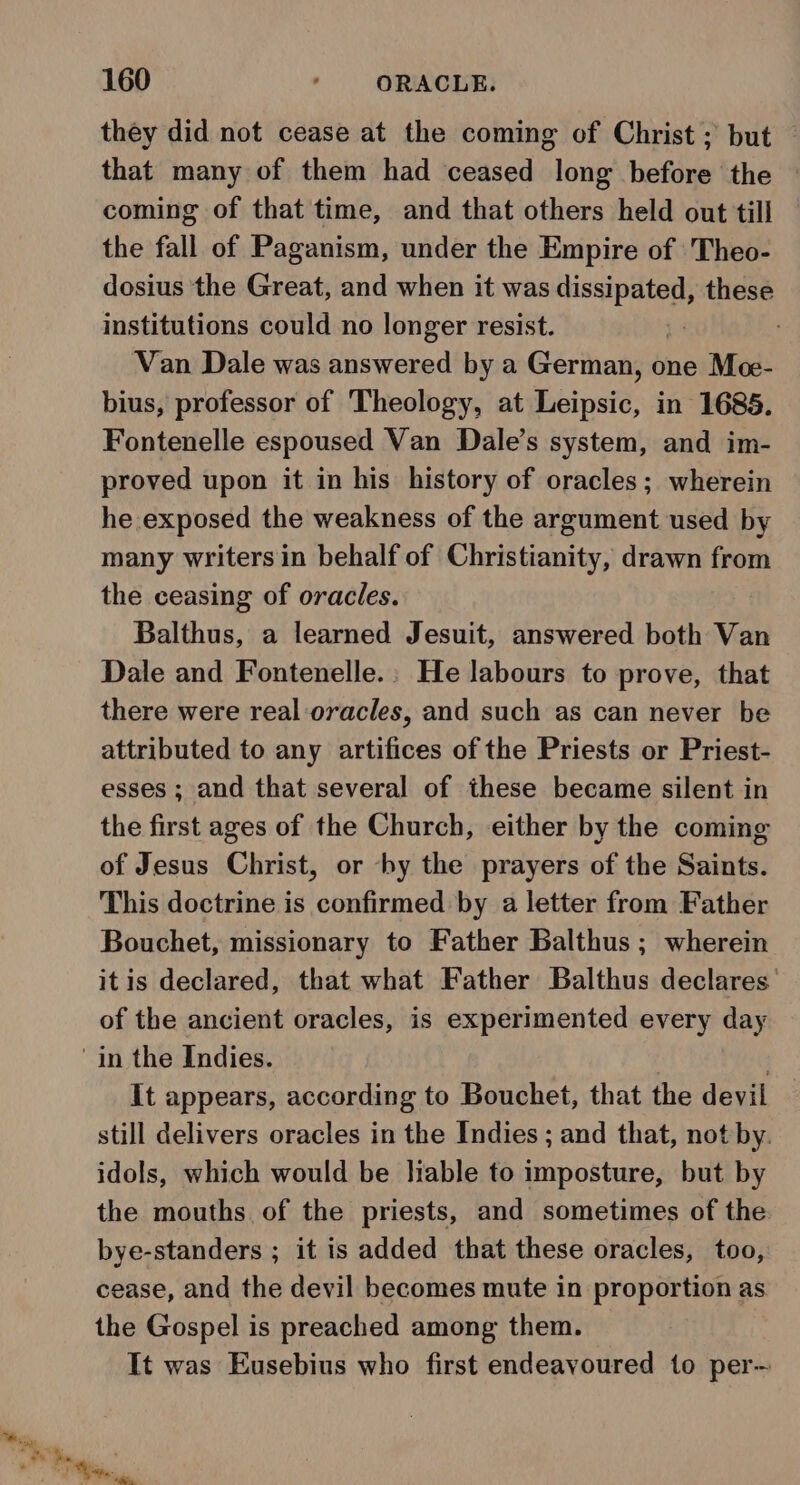 they did not cease at the coming of Christ; but — that many of them had ceased long before the — coming of that time, and that others held out till the fall of Paganism, under the Empire of Theo- dosius the Great, and when it was Pon these institutions could no longer resist. s ' Van Dale was answered by a German, one Me- bius, professor of Theology, at Leipsic, in 1685. Fontenelle espoused Van Dale’s system, and im- proved upon it in his history of oracles; wherein he exposed the weakness of the argument used by many writers in behalf of Christianity, drawn from the ceasing of oracles. Balthus, a learned Jesuit, answered both Van Dale and Fontenelle.: He labours to prove, that there were real oracles, and such as can never be attributed to any artifices of the Priests or Priest- esses ; and that several of these became silent in the first ages of the Church, either by the coming of Jesus Christ, or -by the prayers of the Saints. This doctrine is confirmed by a letter from Father Bouchet, missionary to Father Balthus ; wherein itis declared, that what Father Balthus declares’ of the ancient oracles, is experimented every day in the Indies. It appears, according to Bouchet, that the devil still delivers oracles in the Indies ; and that, not by. idols, which would be liable to imposture, but by the mouths of the priests, and sometimes of the bye-standers ; it is added that these oracles, too, cease, and the devil becomes mute in proportion as the Gospel is preached among them. It was Eusebius who first endeavoured to per—