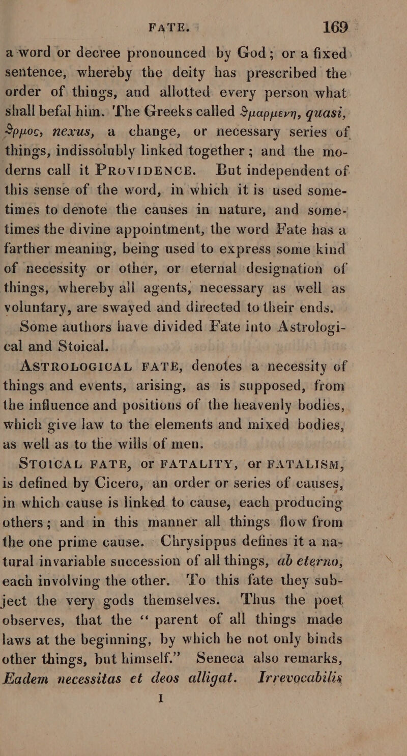 a ‘word or decree pronounced by God; ora fixed sentence, whereby the deity has prescribed the order of things, and allotted every person what shall befal him. 'The Greeks called Suappern, quasi, Sppoc, nexus, a change, or necessary series of things, indissolubly linked together ; and the mo- derns call it PRovipENCE. But independent of this sense of the word, in which it is used some- times to denote the causes in nature, and some- times the divine appointment, the word Fate has a farther meaning, being used to express some kind of necessity or other, or eternal designation of things, whereby all agents, necessary as well as voluntary, are swayed and directed to their ends. Some authors have divided Fate into Astrologi- cal and Stoical. ASTROLOGICAL FATE, denotes a necessity of things and events, arising, as is supposed, from the influence and positions of the heavenly bodies, which give law to the elements and mixed bodies, as well as to the wills of men. STOICAL FATE, or FATALITY, or FATALISM, is defined by Cicero, an order or series of causes, in which cause is linked to cause, each producing others; and in this manner all things flow from the one prime cause. Chrysippus defines it a na- tural invariable succession of all things, ab eterno, each involving the other. ‘To this fate they sub- ject the very gods themselves. ‘Thus the poet observes, that the ‘‘ parent of all things made laws at the beginning, by which he not only binds other things, but himself.” Seneca also remarks, Eadem necessitas et deos alligat. Irrevocabilis I