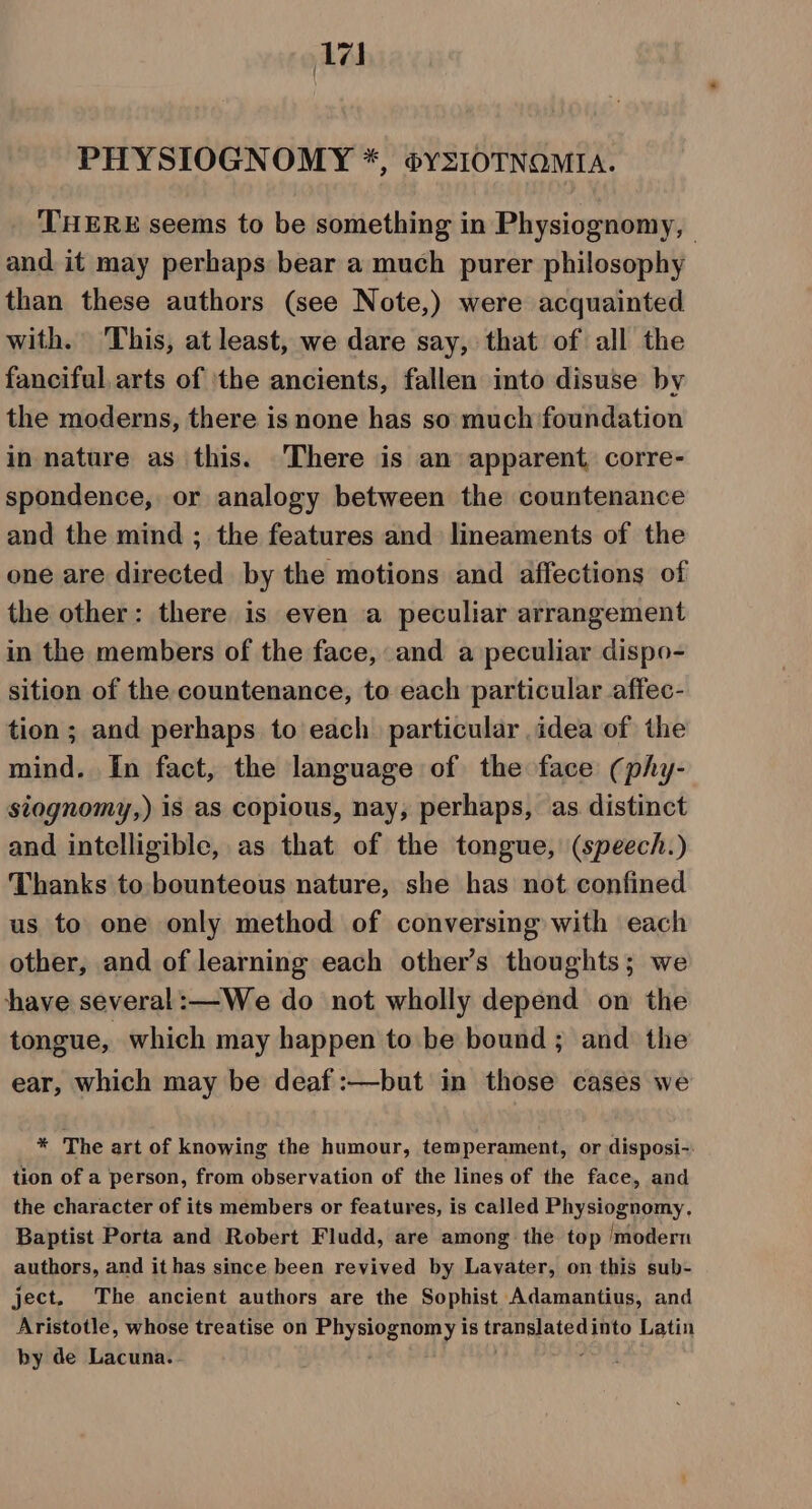 PHYSIOGNOMY *, ®YSIOTNOMIA. THERE seems to be something in Physiognomy, and it may perhaps bear a much purer philosophy than these authors (see Note,) were acquainted with. This, at least, we dare say, that of all the fanciful arts of ‘the ancients, fallen into disuse by the moderns, there is none has so much foundation in nature as this. There is an apparent corre- spondence, or analogy between the countenance and the mind ; the features and lineaments of the one are directed by the motions and affections of the other: there is even a peculiar arrangement in the members of the face, and a peculiar dispo- sition of the countenance, to each particular affec- tion ; and perhaps to each particular idea of the mind. In fact, the language of the face (phy- siognomy,) is as copious, nay, perhaps, as distinct and intelligible, as that of the tongue, (speech.) Thanks to bounteous nature, she has not confined us to one only method of conversing with each other, and of learning each other’s thoughts; we have several:—We do not wholly depend on the tongue, which may happen to be bound ; and the ear, which may be deaf :—but in those cases we * The art of knowing the humour, temperament, or disposi-. tion of a person, from observation of the lines of the face, and the character of its members or features, is called Physiognomy, Baptist Porta and Robert Fludd, are among the top ‘modern authors, and it has since been revived by Lavater, on this sub- ject. The ancient authors are the Sophist Adamantius, and Aristotle, whose treatise on Physiognomy is trapelatey into Latin by de Lacuna.