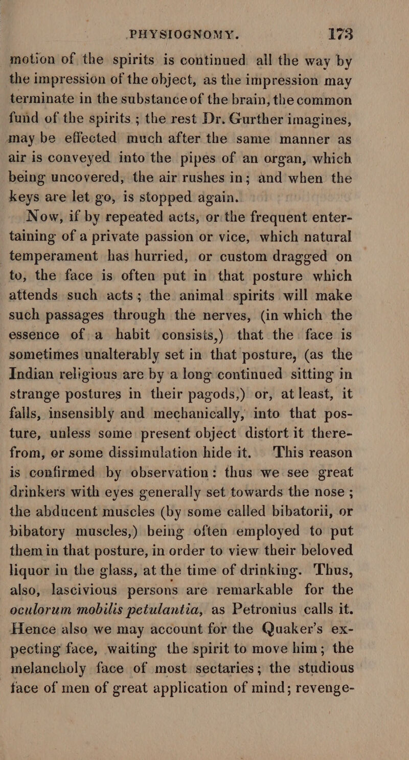 motion of the spirits is continued all the way by the impression of the object, as the impression may terminate in the substance of the brain, the common fund of the spirits ; the rest Dr. Gurther imagines, may be effected much after the same manner as air is conveyed into the pipes of an organ, which being uncovered, the air rushes in; and when the keys are let go, is stopped again. Now, if by repeated acts, or the frequent enter- taining of a private passion or vice, which natural temperament has hurried, or custom dragged on to, the face is often put in that posture which attends such acts; the animal. spirits will make such passages through the nerves, (in which the essence of a habit consisis,) that the face is sometimes unalterably set in that posture, (as the Indian religious are by a long continued sitting in strange postures in their pagods,) or, at least, it falls, insensibly and mechanically, into that pos- ture, unless some present object distort it there- from, or some dissimulation hide it. This reason is confirmed by observation: thus we see great drinkers with eyes generally set towards the nose ; the abducent muscles (by some called bibatorii, or bibatory muscles,) being often employed to put them in that posture, in order to view their beloved liquor in the glass, at the time of drinking. Thus, also, lascivious persons are remarkable for the oculorum mobilis petulantia, as Petronius calls it. Hence also we may account for the Quaker’s ex- pecting face, waiting the spirit to move him; the melancholy face of most sectaries; the studious face of men of great application of mind; revenge-