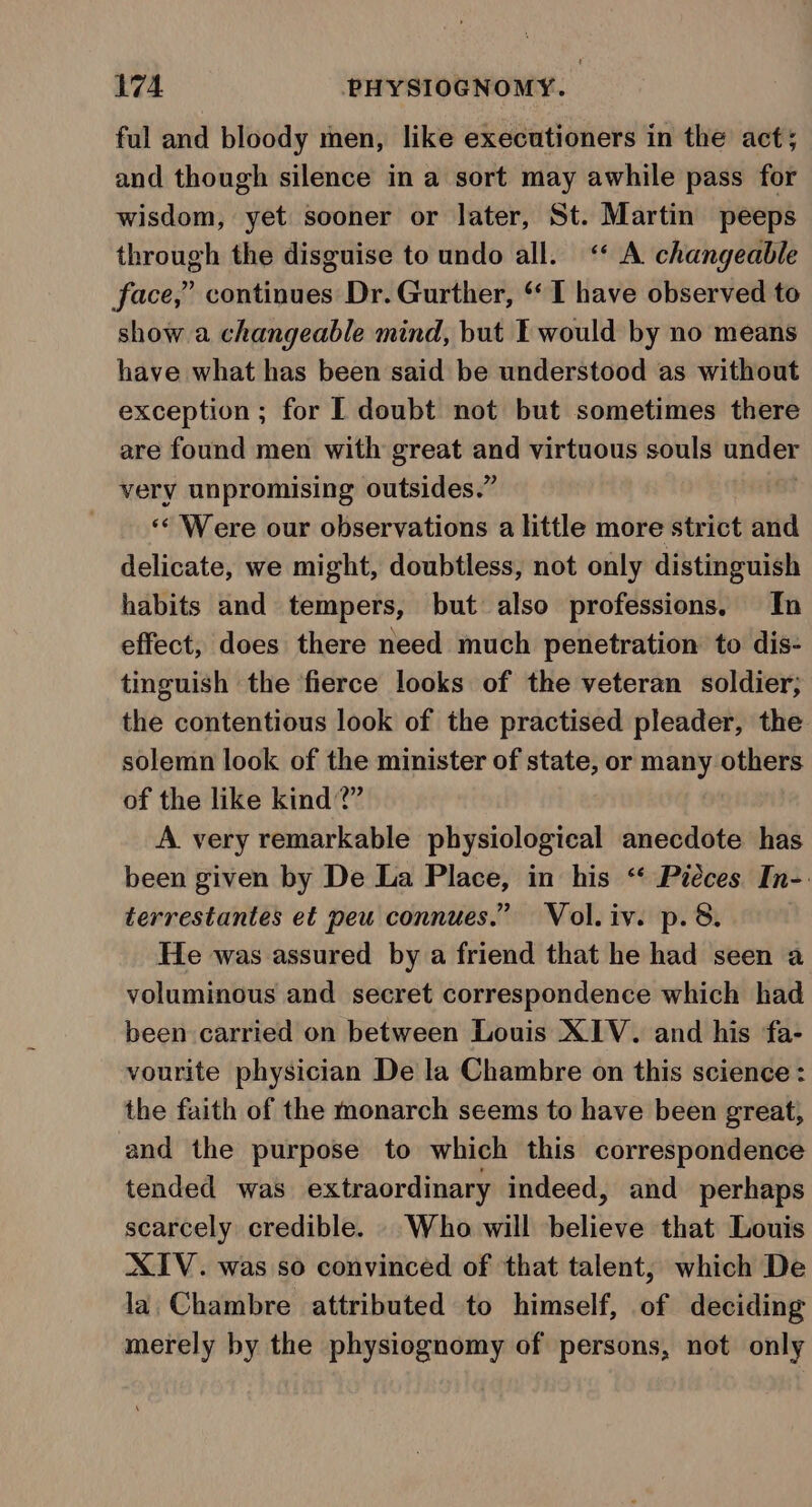 ful and bloody men, like executioners in the act; and though silence in a sort may awhile pass for wisdom, yet sooner or later, St. Martin peeps through the disguise to undo all. “ A changeable face,” continues Dr. Gurther, ‘I have observed to show a changeable mind, but E would by no means have what has been said be understood as without exception ; for I doubt not but sometimes there are found men with great and virtuous souls under very unpromising outsides.” ‘« Were our observations a little more strict and delicate, we might, doubtless, not only distinguish habits and tempers, but also professions. In effect, does there need much penetration to dis- tinguish the fierce looks of the veteran soldier, the contentious look of the practised pleader, the solemn look of the minister of state, or many others of the like kind?” A very remarkable physiological anecdote has been given by De La Place, in his “‘ Piéces In-. terrestantes et peu connues.” Vol.iv. p.8. He was assured by a friend that he had seen a voluminous and secret correspondence which had been carried on between Louis XIV. and his ‘fa- vourite physician De la Chambre on this science : the faith of the monarch seems to have been great, and the purpose to which this correspondence tended was extraordinary indeed, and perhaps scarcely credible. — Who will bolita that Louis XIV. was so convinced of that talent, which De la Chambre attributed to himself, of deciding merely by the physiognomy of persons, net only