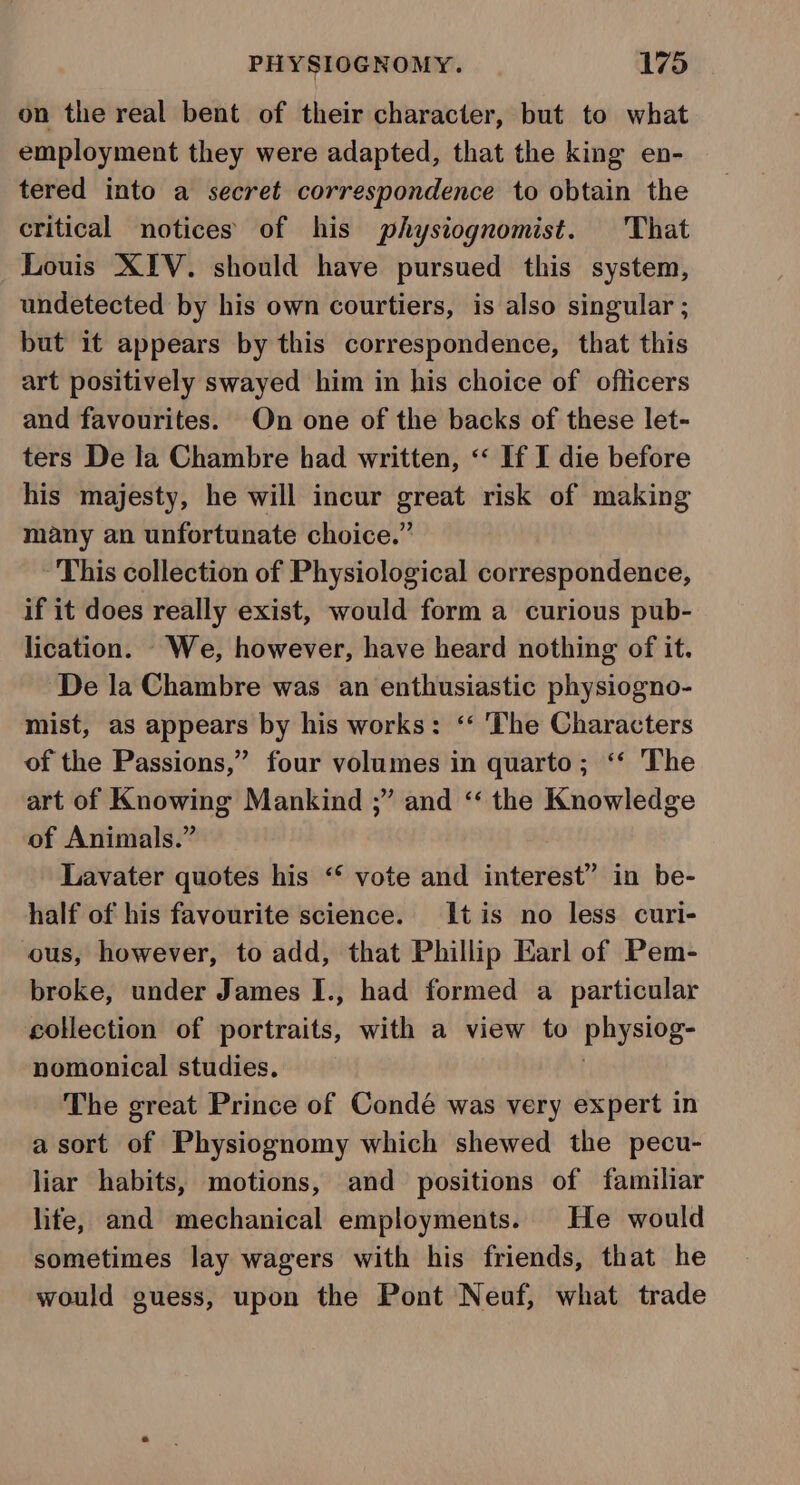 on the real bent of their character, but to what employment they were adapted, that the king en- tered into a secret correspondence to obtain the critical notices of his physiognomist. ‘That Louis XIV. should have pursued this system, undetected by his own courtiers, is also singular ; but it appears by this correspondence, that this art positively swayed him in his choice of officers and favourites. On one of the backs of these let- ters De la Chambre had written, &lt;‘ If I die before his majesty, he will incur great risk of making many an unfortunate choice.” This collection of Physiological correspondence, if it does really exist, would form a curious pub- lication. We, however, have heard nothing of it. De la Chambre was an enthusiastic physiogno- mist, as appears by his works: ‘‘ ‘The Characters of the Passions,” four volumes in quarto; ‘“‘ The art of Knowing Mankind ;” and “ the Knowledge of Animals.” Lavater quotes his ‘‘ vote and interest” in be- half of his favourite science. tis no less curi- ous, however, to add, that Phillip Earl of Pem- broke, under James I., had formed a particular collection of portraits, with a view to PAGE nomonical studies. The great Prince of Condé was very expert in a sort of Physiognomy which shewed the pecu- liar habits, motions, and positions of familiar life, and mechanical employments. He would sometimes lay wagers with his friends, that he would guess, upon the Pont Neuf, what trade