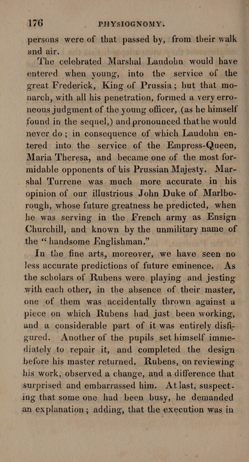 persons were of that passed by, from their walk and air. ) The celebrated Marshal Laudohn would have entered when young, into the service of the great Frederick, King of Prussia; but that mo- narch, with all his penetration, formed a very erro- neous judgment of the young officer, (as he himself found in the sequel,) and pronounced that he would never do; in consequence of which Laudohn en- tered into the service of the Empress-Queen, Maria Theresa, and became one of the most for- midable opponents of bis Prussian Majesty. Mar- shal Turrene was much more accurate in his opinion of our illustrious John Duke of Marlbo- rough, whose future greatness he predicted, when he was serving in the French army as Ensign Churchill, and known by the unmilitary name of the “handsome Englishman.” In the fine arts, moreover, we have seen no Jess accurate predictions of future eminence. As the scholars of Rubens were playing and jesting with each other, in the absence of their master, one of them was accidentally thrown against a piece on which Rubens had jast been working, and a considerable part of it was entirely disfi- gured. Another of the pupils. set himself imme- diately to repair it, and completed the design before his master returned. Rubens, on reviewing his work, observed a change, and a difference that surprised and embarrassed him. At last, suspect - ing that some one had been busy, he demanded an explanation; adding, that the execution was in