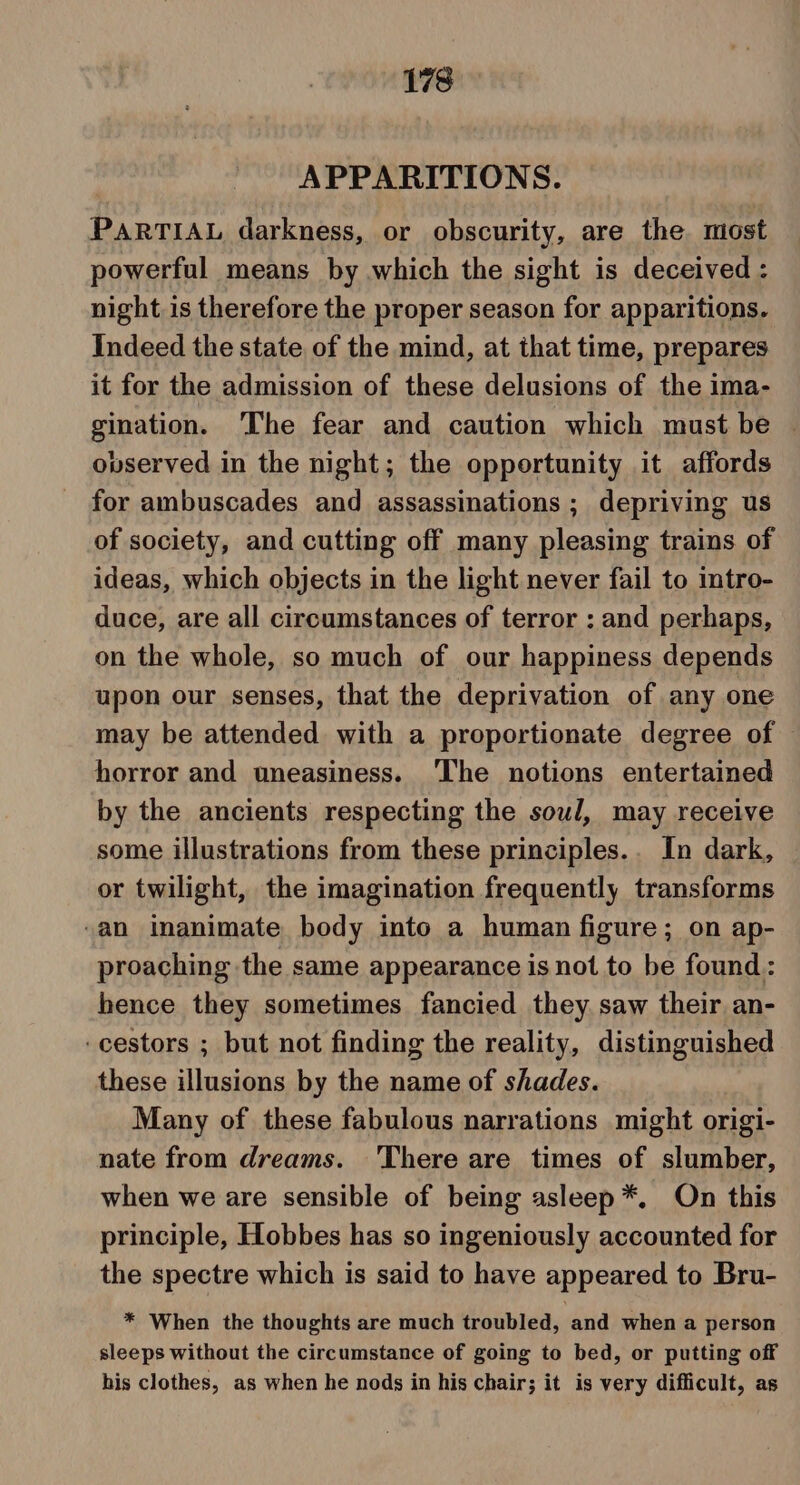 APPARITIONS. PARTIAL darkness, or obscurity, are the most powerful means by which the sight is deceived : night is therefore the proper season for apparitions. Indeed the state of the mind, at that time, prepares it for the admission of these delusions of the ima- gination. The fear and caution which must be — ovserved in the night; the opportunity it affords for ambuscades and assassinations ; depriving us of society, and cutting off many pleasing trains of ideas, which objects in the light never fail to mtro- duce, are all circumstances of terror : and perhaps, on the whole, so much of our happiness depends upon our senses, that the deprivation of any one may be attended with a proportionate degree of | horror and uneasiness. ‘The notions entertained by the ancients respecting the soul, may receive some illustrations from these principles.. In dark, or twilight, the imagination frequently transforms “an Inanimate body into a human figure; on ap- proaching the same appearance is not to be found: hence they sometimes fancied they saw their an- -cestors ; but not finding the reality, distinguished these illusions by the name of shades. Many of these fabulous narrations might origi- nate from dreams. There are times of slumber, when we are sensible of being asleep *, On this principle, Hobbes has so ingeniously accounted for the spectre which is said to have appeared to Bru- * When the thoughts are much troubled, and when a person sleeps without the circumstance of going to bed, or putting off his clothes, as when he nods in his chair; it is very difficult, as