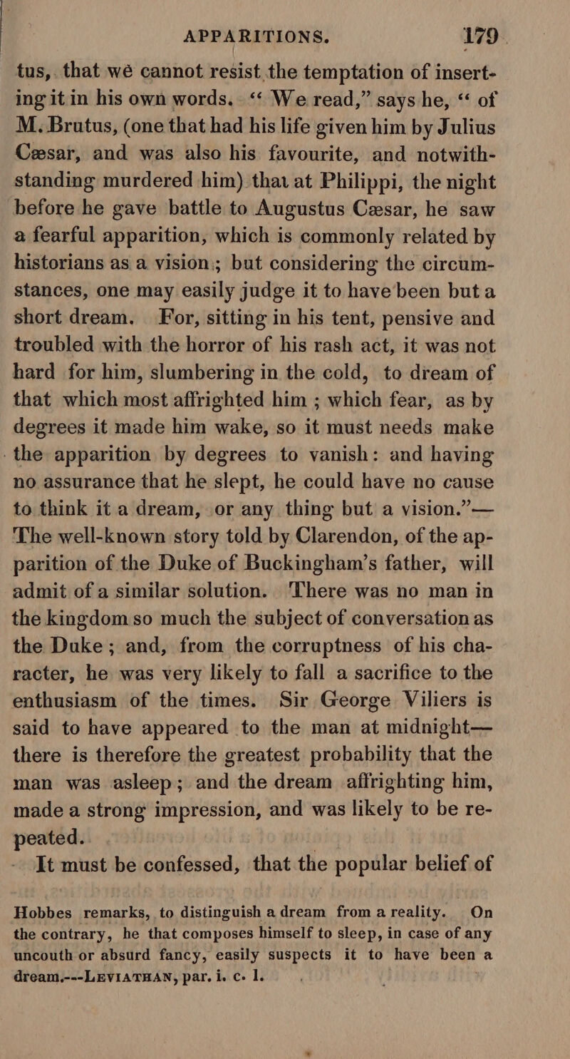 tus, that wé cannot resist the temptation of insert- ing itin his own words. ‘‘ We read,” says he, “ of M. Brutus, (one that had his life given him by Julius Ceesar, and was also his favourite, and notwith- standing murdered him) that at Philippi, the night before he gave battle to Augustus Cesar, he saw a fearful apparition, which is commonly related by historians as a vision; but considering the circum- stances, one may easily judge it to have been but a short dream. For, sitting in his tent, pensive and troubled with the horror of his rash act, it was not hard for him, slumbering in the cold, to dream of that which most affrighted him ; which fear, as by degrees it made him wake, so it must needs make the apparition by degrees to vanish: and having no assurance that he slept, he could have no cause to think it a dream, or any thing but a vision.”— The well-known story told by Clarendon, of the ap- parition of the Duke of Buckingham’s father, will admit of a similar solution. ‘There was no man in the kingdom so much the subject of conversation as the Duke; and, from the corruptness of his cha- racter, he was very likely to fall a sacrifice to the enthusiasm of the times. Sir George Viliers is said to have appeared to the man at midnight— there is therefore the greatest probability that the man was asleep; and the dream affrighting him, made a strong impression, and was likely to be re- peated. It must be confessed, that the popular belief of Hobbes remarks, to distinguish adream from areality. On the contrary, he that composes himself to sleep, in case of any uncouth or absurd fancy, easily suspects it to shave chs a dream.---LEVIATHAN, par. i. c- 1.