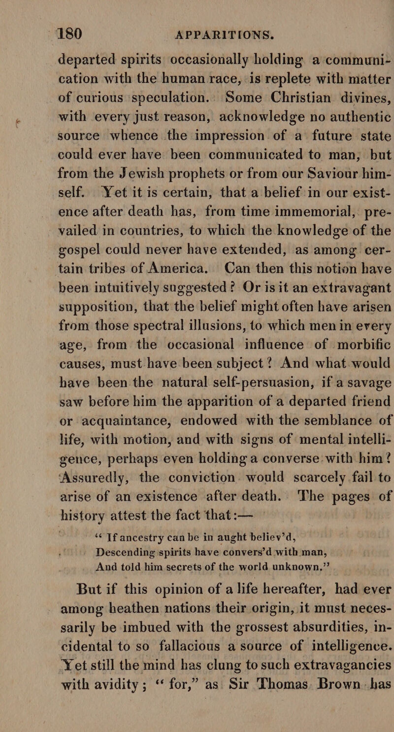 departed spirits occasionally holding a ‘communi- cation with the human race, is replete with matter of curious speculation.. Some Christian divines, with every just reason, acknowledge no authentic source whence the impression of a future state could ever have been communicated to man, but from the Jewish prophets or from our Saviour him- self. Yet it is certain, that a belief:in our exist- ence after death has, from time immemorial,. pre- vailed in countries, to which the knowledge of the gospel could never have extended, as among cer- tain tribes of America. Can then this notion have been intuitively suggested? Or is it an extravagant supposition, that the belief might often have arisen from those spectral illusions, to which men in every age, from the occasional influence of morbific causes, must have been subject ? And what would have been the natural self-persuasion, if a savage saw before him the apparition of a departed friend or acquaintance, endowed with the semblance of life, with motion, and with signs of mental intelli- gence, perhaps even holding a converse with him? ‘Assuredly, the conviction would scarcely fail te arise of an existence after death. The pages of history attest the fact that:— — ‘&lt; If ancestry can be in aught believ’d, Descending spirits have convers’d with man, And told him secrets of the world unknown,” But if this opinion of a life hereafter, had ever among heathen nations their origin, it must neces- sarily be imbued with the grossest absurdities, in- cidental to so fallacious a source of intelligence. Yet still the mind has clung to such extravagancies with avidity; ‘‘ for,” as Sir Thomas. Brown. has