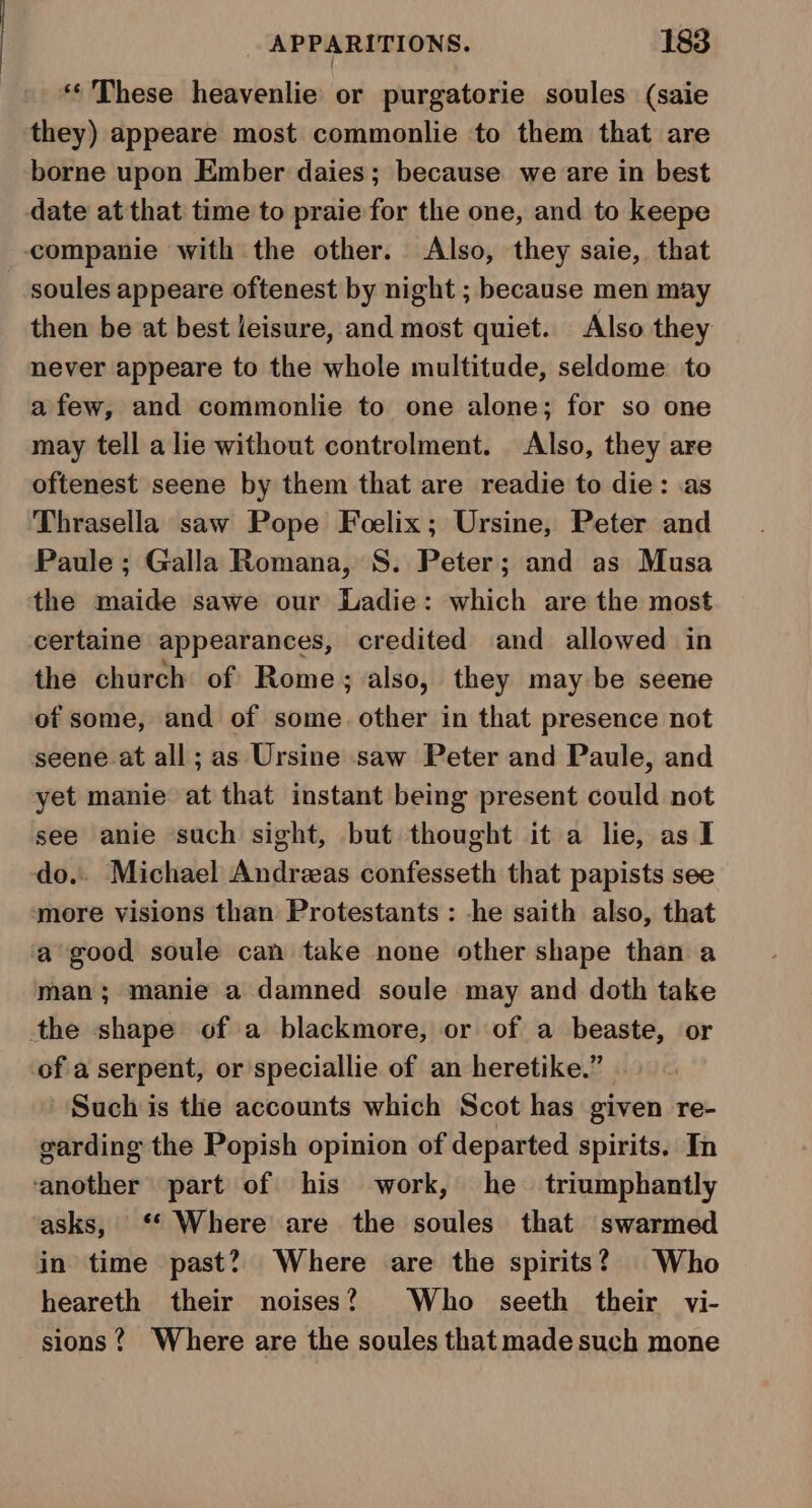 ** These heavenlie or purgatorie soules (saie they) appeare most commonlie to them that are borne upon Ember daies; because we are in best date at that time to praie for the one, and to keepe companie with the other. Also, they saie, that soules appeare oftenest by night ; because men may then be at best leisure, and most quiet. Also they never appeare to the whole multitude, seldome. to afew, and commonlie to one alone; for so one may tell a lie without controlment. Also, they are oftenest seene by them that are readie to die: as Thrasella saw Pope Foelix; Ursine, Peter and Paule ; Galla Romana, S. Peter; and as Musa the maide sawe our Ladie: which are the most certaine appearances, credited and allowed in the church of Rome; also, they may be seene of some, and of some. other in that presence not seene at all; as Ursine saw Peter and Paule, and yet manie at that instant being present could not see anie such sight, but thought it a lie, as I do. Michael Andreas confesseth that papists see more visions than Protestants : -he saith also, that a good soule can take none other shape than a man; manie a damned soule may and doth take the shape of a blackmore, or of a beaste, or of a serpent, or speciallie of an heretike.” Such is the accounts which Scot has given re- garding the Popish opinion of departed spirits. In ‘another part of his work, he triumphantly asks, ‘‘ Where are the soules that swarmed in time past? Where are the spirits? Who heareth their noises? Who seeth their vi- sions? Where are the soules that made such mone