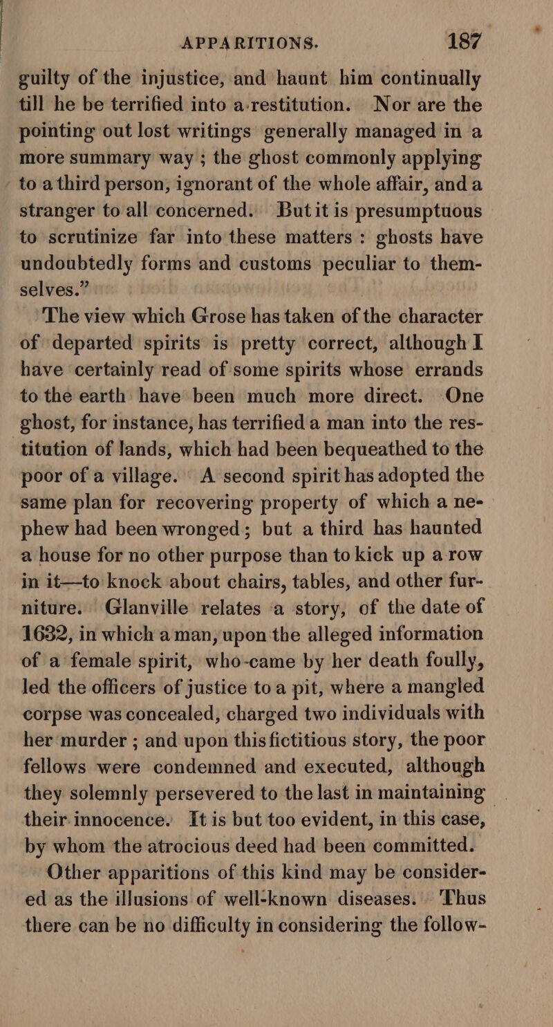 guilty of the injustice, and haunt him continually till he be terrified into a-restitution. Nor are the pointing out lost writings generally managed in a more summary way ; the ghost commonly applying to athird person, ignorant of the whole affair, and a stranger to all concerned. Butit is presumptuous to scrutinize far into these matters : ghosts have undoubtedly forms and customs peculiar to them- selves.” The view which Grose has taken of the character of departed spirits is pretty correct, although I have certainly read of some spirits whose errands to the earth have been much more direct. One ghost, for instance, has terrified a man into the res- titution of Jands, which had been bequeathed to the poor of a village. A second spirit has adopted the same plan for recovering property of which a ne- phew had been wronged; but a third has haunted a house for no other purpose than to kick up a row in it—to knock about chairs, tables, and other fur- niture. Glanville relates a story, of the date of 1632, in which a man, upon the alleged information of a female spirit, who-came by her death foully, Jed the officers of justice to a pit, where a mangled corpse was concealed, charged two individuals with her murder ; and upon this fictitious story, the poor fellows were condemned and executed, although they solemnly persevered to the last in maintaining - their. innocence. It is but too evident, in this case, by whom the atrocious deed had been committed. Other apparitions of this kind may be consider- ed as the illusions of well-known diseases. ‘Thus there can be no difficulty in considering the follow-