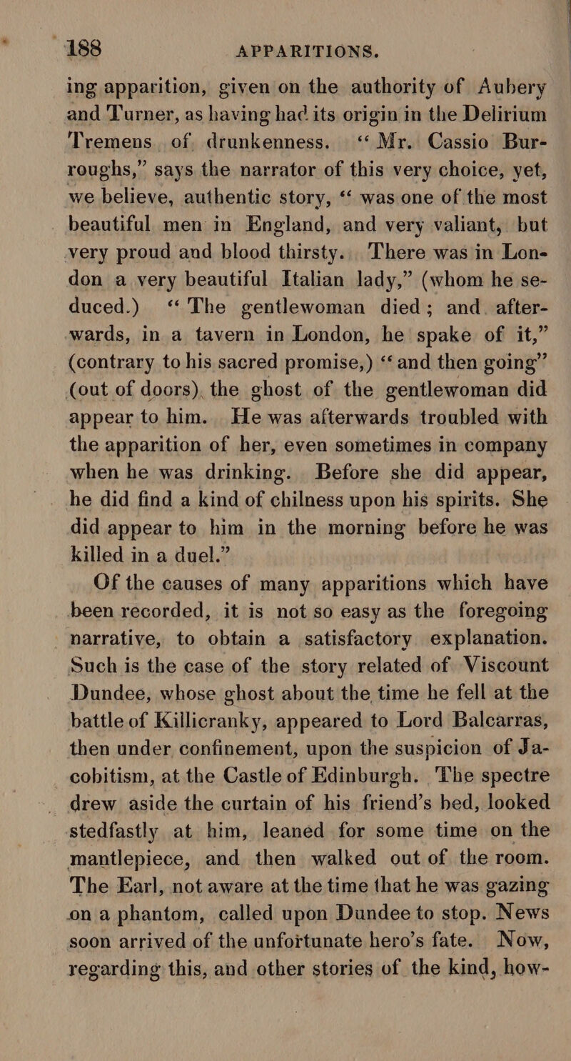 ing apparition, given on the authority of Aubery and Turner, as having had its origin in the Delirium Tremens. of drunkenness. &lt;‘‘ Mr. Cassio Bur- roughs,” says the narrator of this very choice, yet, we believe, authentic story, ‘ was one of the most beautiful men in England, and very valiant, but very proud and blood thirsty... There was in Lon- don a very beautiful Italian lady,” (whom he se- duced.) ‘The gentlewoman died; and. after- wards, in a tavern in London, he spake of it,” (contrary to his sacred promise,) ‘‘ and then going” (out of doors), the ghost of the gentlewoman did appear to him. He was afterwards troubled with the apparition of her, even sometimes in company when he was drinking. Before she did appear, he did find a kind of chilness upon his spirits. She did appear to him in the morning before he was killed in a duel.” Of the causes of many apparitions which have been recorded, it is not so easy as the foregoing narrative, to obtain a satisfactory explanation. Such is the case of the story related of Viscount Dundee, whose ghost about the time he fell at the battle of Killicranky, appeared to Lord Balcarras, then under confinement, upon the suspicion of Ja- cobitism, at the Castle of Edinburgh. ‘The spectre drew aside the curtain of his friend’s hed, looked stedfastly at him, leaned for some time on the mantlepiece, and then walked out of the room. The Earl, not aware at the time that he was gazing ona phantom, called upon Dundee to stop. News soon arrived of the unfortunate hero’s fate. Now, regarding this, and other stories of the kind, how-