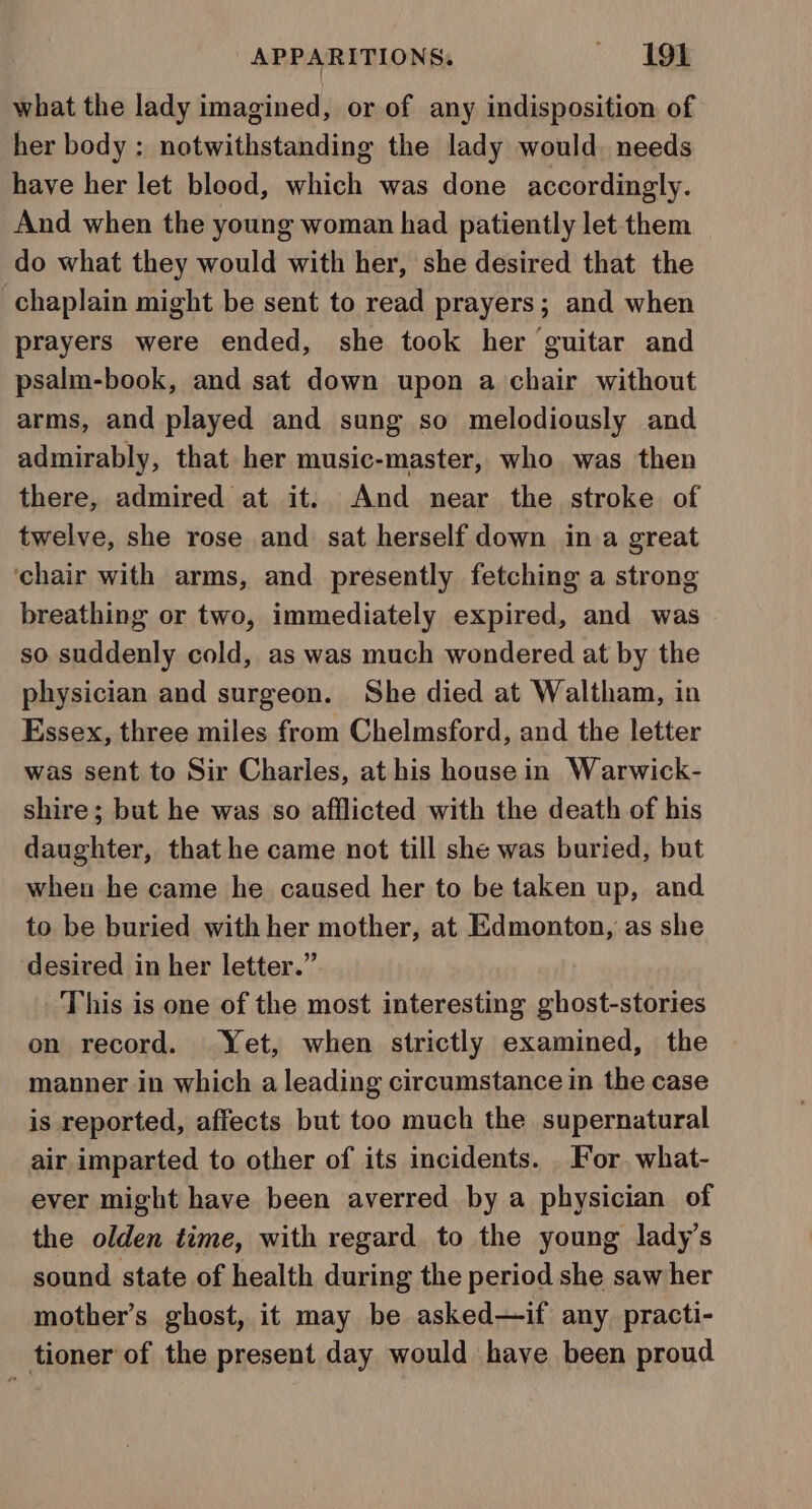 what the lady imagined, or of any indisposition of her body : notwithstanding the lady would. needs have her let blood, which was done accordingly. And when the young woman had patiently let them do what they would with her, she desired that the chaplain might be sent to read prayers; and when prayers were ended, she took her guitar and psalm-book, and sat down upon a chair without arms, and played and sung so melodiously and admirably, that her music-master, who was then there, admired at it. And near the stroke of twelve, she rose and sat herself down ina great ‘chair with arms, and presently fetching a strong breathing or two, immediately expired, and was so suddenly cold, as was much wondered at by the physician and surgeon. She died at Waltham, in Essex, three miles from Chelmsford, and the letter was sent to Sir Charles, at his house in Warwick- shire; but he was so afflicted with the death of his daughter, that he came not till she was buried, but wheu he came he caused her to be taken up, and to be buried with her mother, at Edmonton, as she desired in her letter.” This is one of the most interesting ghost-stories on record. Yet, when strictly examined, the manner in which a leading circumstance in the case is reported, affects but too much the supernatural air imparted to other of its incidents. _ For. what- ever might have been averred by a physician of the olden time, with regard to the young lady’s sound state of health during the period she saw her mother’s ghost, it may be asked—if any practi- tioner of the present day would have been proud