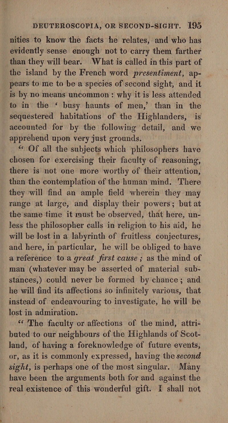 nities to know the facts he relates, and who has evidently sense enough not to carry them farther than they will bear. What is called in this part of the island by the French word presentiment, ap- pears to me to be a species of second sight, and it is by no means uncommon: why it is less attended to in the ‘ busy haunts of men,’ than in the sequestered habitations of the Highlanders, is accounted for by the following detail, and we apprehend upon very just grounds. “ Of all the subjects which philosophers have chosen for exercising their faculty of reasoning, there is not one more worthy of their attention, than the contemplation of the human mind. There they will find an ample field wherein they may range at large, and display their powers; but at the same time it must be observed, that here, un- less the philosopher calls in religion to his aid, he will be lost in a labyrinth of fruitless conjectures, and here, in particular, he will be obliged to have a reference toa great first cause ; as the mind of man (whatever may be asserted of material sub- stances,) could never be formed by chance; and he will find its affections so infinitely various, that instead of endeavouring to investigate, he will be lost in admiration. “The faculty or affections of the eee attri- buted to our neighbours of the Highlands of Scot- land, of having a foreknowledge of future events, or, as it is commonly expressed, having the second sight, is perhaps one of the most singular. Many have been the arguments both for and against the real existence of this wonderful gift. I shall not