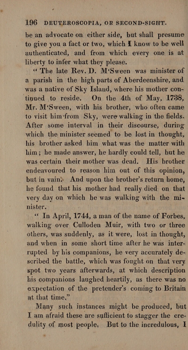 be an advocate on either side, but shall presume to give you a fact or two, which £ know to be welt authenticated, and from which every one is at liberty to infer what they please. ‘The late Rev. D. M‘Sween was minister of a parish in the high parts of Aberdeenshire, and was a native of Sky Island, where his mother con- tinued to reside. On the 4th of May, 1738, Mr. M‘Sween, with his brother, who often came to visit him-from Sky, were walking in the fields. After some interval in their discourse, during which the minister seemed to be lost in shows, his brother asked him what was the matter with him; he made answer, he hardly could tell, but he was certain their mother was dead. His brother endeavoured to reason him out of this opinion, but in vain» And upon the brother’s return home, he found that his mother had really died on that very day on which he was walking with the mi- nister. ‘“* In April, 1744, a man of the name of Forbes, walking over Culloden Muir, with two or three others, was suddenly, as it were, lost in thought, and when in some short time after he was inter- rupted by his companions, he very accurately de- scribed the battle, which was fought on that very spot two years afterwards, at which description his companions laughed heartily, as there was no expectation of the ve maners coming to Britain at that time,” Many such instances idight be produced, but I am afraid these are suflicient to stagger the cre- dulity of most people. But to the incredulous, I