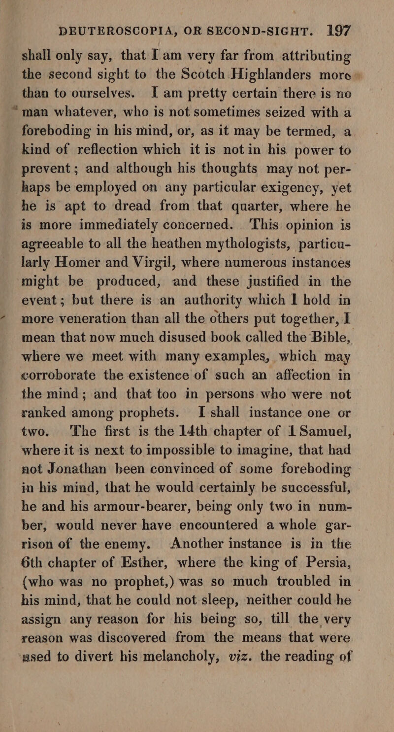 shall only say, that Iam very far from attributing the second sight to the Scotch Highlanders more than to ourselves. I am pretty certain there is no “man whatever, who is not sometimes seized with a foreboding in his mind, or, as it may be termed, a kind of reflection which it is notin his power to prevent ; and although his thoughts may not per- haps be employed on any particular exigency, yet he is apt to dread from that quarter, where he is more immediately concerned. This opinion is agreeable to all the heathen mythologists, particu- larly Homer and Virgil, where numerous instances might be produced, and these justified in the event ; but there is an authority which I hold in - more veneration than all the others put together, I mean that now much disused book called the Bible, where we meet with many examples, which may corroborate the existence of such an affection in the mind; and that too in persons who were not ranked among prophets. I shall instance one or two. The first is the 14th chapter of 1 Samuel, where it is next to impossible to imagine, that had not Jonathan heen convinced of some foreboding in his mind, that he would certainly be successful, he and his armour-bearer, being only two in num- ber, would never have encountered a whole gar- rison of the enemy. Another instance is in the 6th chapter of Esther, where the king of Persia, (who was no prophet,) was so much troubled in~ his mind, that he could not sleep, neither could he assign any reason for his being so, till the very reason was discovered from the means that were used to divert his melancholy, wiz. the reading of