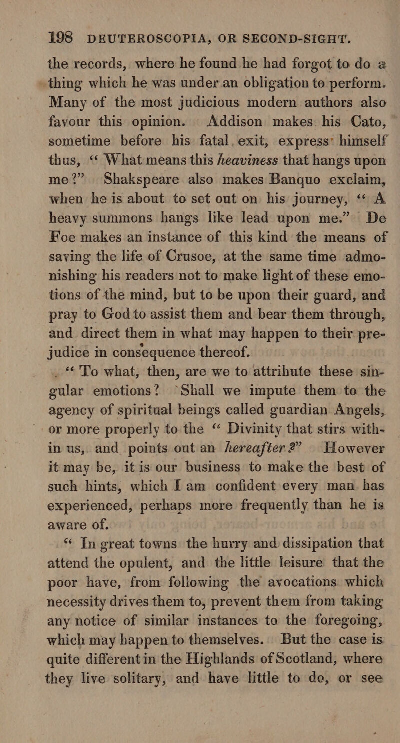 the records, where he found he had forgot to do @ thing which he was under an obligation to perform. Many of the most judicious modern authors also favour this opinion. Addison makes. his Cato, sometime before his fatal. exit, express’ himself thus, &lt;‘ What means this heaviness that hangs upon me?” Shakspeare also makes Banquo exclaim, when he is about to set out on his journey, ‘* A heavy summons hangs like lead upon me.” De Foe makes an instance of this kind the means of saving the life of Crusoe, at the same time admo- nishing his readers not to make light of these emo- tions of the mind, but to be upon their guard, and pray to God to assist them and bear them through, and. direct them in what may happen to their pre- judice in consequence thereof. ‘*'To what, then, are we to attribute diese sin- gular emotions? “Shall we impute them to the agency of spiritual beings called guardian Angels, or more properly to the “ Divinity that stirs with- in us, and points out an hereafter?” However it may be, itis our business to make the best of such hints, which I am confident every man. has experienced, perhaps more frequently than he is aware of. ** In great towns the hurry and dissipation that attend the opulent, and the little leisure that the poor have, from following the ayocations. which necessity drives them to, prevent them from taking any notice of similar instances to the foregoing, which may happen to themselves. But the case is quite differentin the Highlands of Scotland, where they live solitary, and have little to de, or see