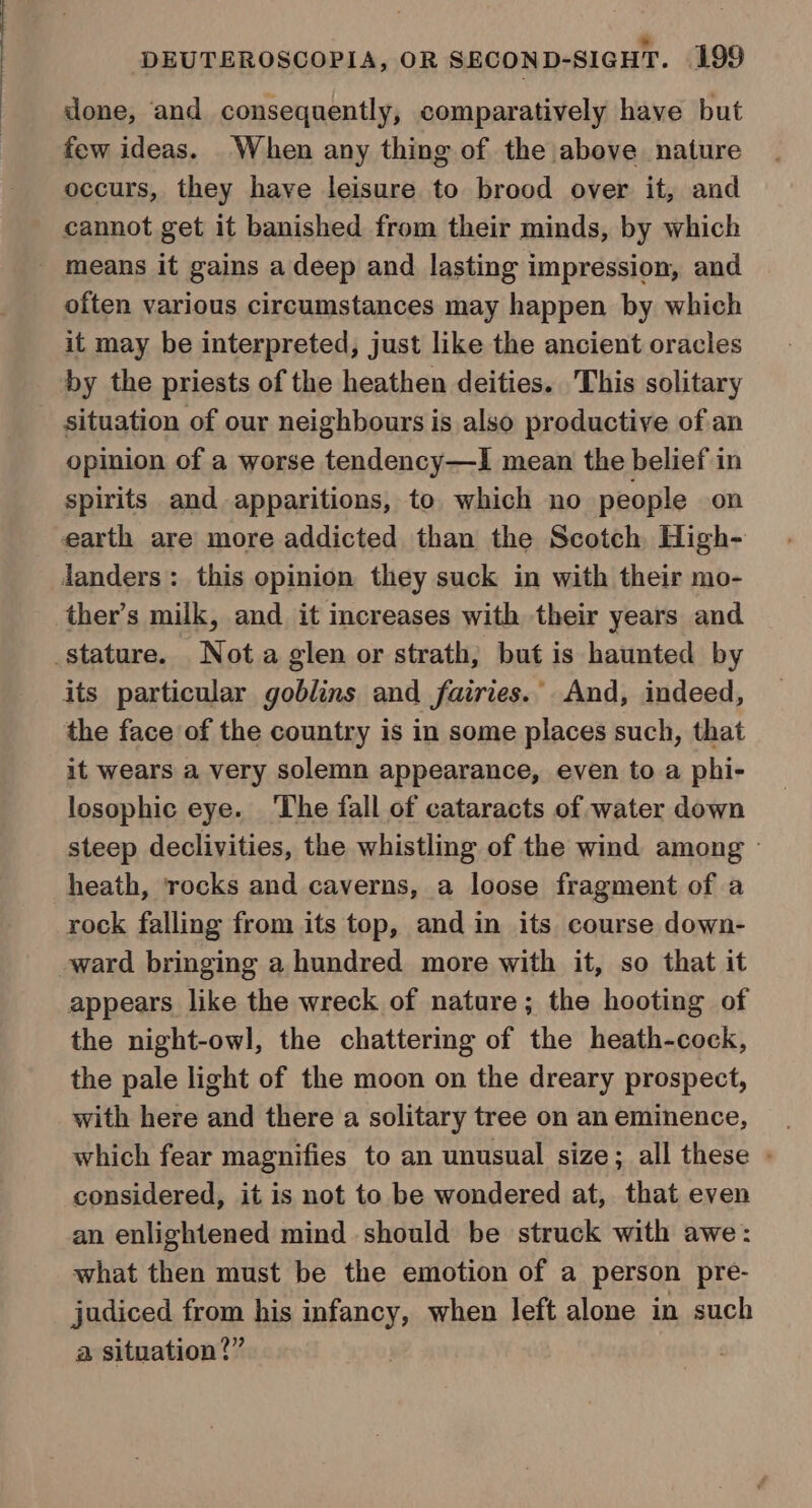 * DEUTEROSCOPIA, OR SECOND-SIGHT. 199 done, and consequently, comparatively have but few ideas. When any thing of the above nature occurs, they have leisure to brood over it, and cannot get it banished from their minds, by which means it gains adeep and lasting impression, and often various circumstances may happen by which it may be interpreted, just like the ancient oracles by the priests of the heathen deities. This solitary situation of our neighbours is also productive of an opinion of a worse tendency—I mean the belief in spirits and apparitions, to which no people on earth are more addicted than the Scotch High- landers: this opinion they suck in with their mo- ther’s milk, and it increases with their years and stature. Nota glen or strath, but is haunted by its particular goblins and fairies.’ And, indeed, the face of the country is in some places such, that it wears a very solemn appearance, even to a phi- losophic eye. ‘The fall of cataracts of water down steep declivities, the whistling of the wind among » heath, rocks and caverns, a loose fragment of a rock falling from its top, and in its course down- -ward bringing a hundred more with it, so that it appears like the wreck of nature; the hooting of the night-owl, the chattering of the heath-cock, the pale light of the moon on the dreary prospect, with here and there a solitary tree on an eminence, which fear magnifies to an unusual size; all these » considered, it is not to be wondered at, that even an enlightened mind should be struck with awe: what then must be the emotion of a person pre- judiced from his infancy, when Jeft alone in such a situation?”
