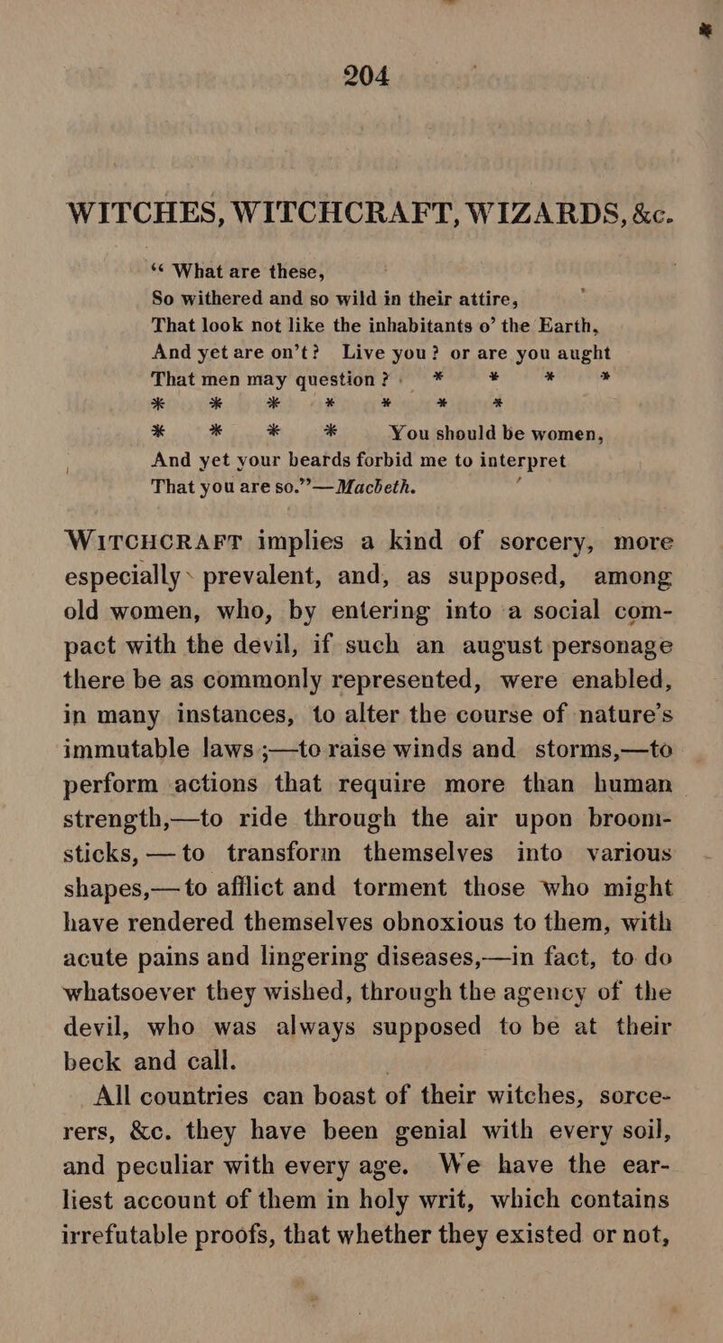 WITCHES, WITCHCRAFT, WIZARDS, &amp;c. ‘* What are these, So withered and so wild in their attire, That look not like the inhabitants o’ the Earth, And yet are on’t? Live you? or are you aught That men may question? * 4 ie is * * * * * % % : % * * * You should be women, And yet your beards forbid me to interpret That you are so.”— Macbeth. WITCHCRAFT implies a kind of sorcery, more especially. prevalent, and, as supposed, among old women, who, by entering into a social com- pact with the devil, if such an august personage there be as commonly represented, were enabled, in many instances, to alter the course of nature’s immutable laws ;—to raise winds and. storms,—to perform actions that require more than human strength,—to ride through the air upon broom- sticks, —to transforin themselves into various shapes,— to afilict and torment those who might have rendered themselves obnoxious to them, with acute pains and lingering diseases,—in fact, to do whatsoever they wished, through the agency of the devil, who was always supposed to be at their beck and call. | All countries can boast of their witches, sorce- rers, &amp;c. they have been genial with every soil, and peculiar with every age. We have the ear- liest account of them in holy writ, which contains irrefutable proofs, that whether they existed or not,