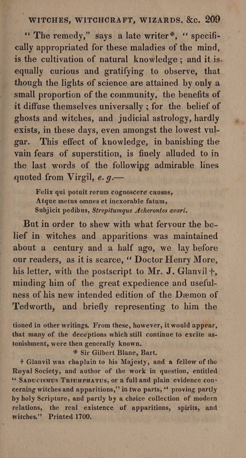 “The remedy,” says a late writer*, ‘ specifi- cally appropriated for these maladies of the mind, is the cultivation of natural knowledge ; and it is. equally curious and gratifying to observe, that though the lights of science are attained by only a small proportion of the community, the benefits of it diffuse themselves universally ; for the belief of ghosts and witches, and judicial astrology, hardly exists, in these days, even amongst the lowest vul- gar. This effect of knowledge, in banishing the vain fears of superstition, is finely alluded to in the last words of the followipg admirable lines quoted from Virgil, e. g.— Felix qui potuit rerum cognoscere causas, Atque metus omnes et inexorable fatum, Subjicit pedibus, Strepitumque Acherontes avari. But in order to shew with what fervour the be- lief in witches and apparitions was maintained about a century and a half ago, we lay before our readers, as it is scarce, ‘‘ Doctor Henry More, his letter, with the postscript to Mr. J. Glanvil +, minding him of the great expedience and useful- ness of his new intended edition of the Demon of Tedworth, and briefly representing to him the tioned in other writings. From these, however, it would appear, that many of the deceptions which still continue to excite as- tonishment, were then generally known. * Sir Gilbert Blane, Bart. + Glanvil was chaplain to his Majesty, and a fellow of the Royal Society, and author of the work in question, entitled ‘* Sapucismus TriIvHPHATUS, or a fulland plain evidence con- cerning witches and apparitions,’ in two parts, ‘‘ proving partly by holy Scripture, and partly by a choice collection of modern relations, the real existence of apparitions, spirits, and witches.” Printed 1700.