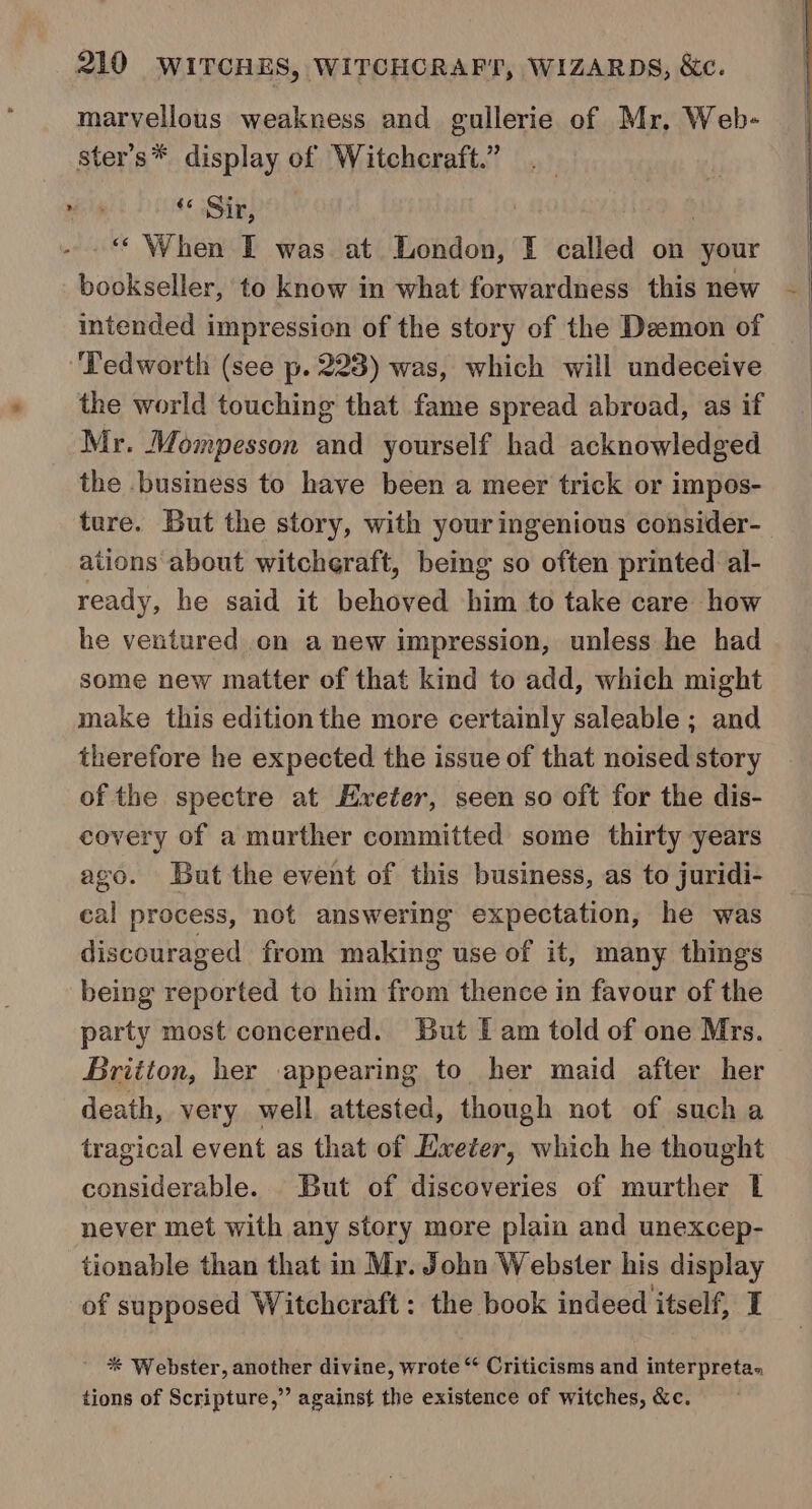 marvellous weakness and gullerie of Mr, Web- ster’s* display of Witchcraft.” Mes +s Gig; “‘ When I was at London, I called on ‘your bookseller, to know in what forwardness this new —_ intended impression of the story of the Deemon of ‘Tedworth (see p. 223) was, which will undeceive the world touching that fame spread abroad, as if Mr. Mompesson and yourself had acknowledged the .business to have been a meer trick or impos- ture. But the story, with your ingenious consider- ations about witcheraft, being so often printed al- ready, he said it behoved him to take care how he ventured on a new impression, unless he had some new matter of that kind to add, which might make this edition the more certainly saleable ; and therefore he expected the issue of that noised story of the spectre at Exeter, seen so oft for the dis- covery of a murther committed some thirty years ago. But the event of this business, as to juridi- cal process, not answering expectation, he was discouraged from making use of it, many things being reported to him from thence in favour of the party most concerned. But I am told of one Mrs. Britton, her appearing to her maid after her death, very well attested, though not of such a tragical event as that of Exeter, which he thought considerable. But of discoveries of murther | never met with any story more plain and unexcep- tionable than that in Mr. John Webster his display of supposed Witchcraft : the book indeed itself, I * Webster, another divine, wrote “ Criticisms and interpreta. tions of Scripture,” against the existence of witches, &amp;c.