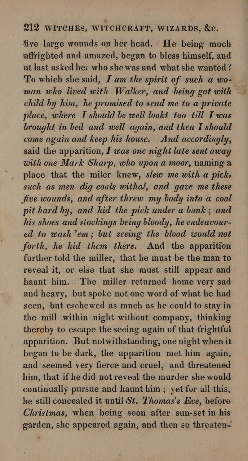 five large wounds on her head. He being much affrighted and.amazed, began to bless himself, and at last asked hei who she was and what she wanted ? To which she said, J am the spirit of such a wo- child by him, he promised to send me to a private place, where I should be well lookt too till I was brought in bed and well ayain, and then I should come again and keep his house. And accordingly, said the apparition, I was one night late sent away with one Mark Sharp, who upon a moor, naming a place that the miler knew, slew me with a pick; such as men dig coals withal, and gave me these five wounds, and after threw my body into a coal pit hard by, and hid the pick under a bank; and his shoes and stockings being bloody, he endeavour- ed to wash’em; but seeing the blood would not forth, he hid them there. And the apparition further told the miller, that he must be the man to reveal it, or else that she must still appear and haunt him. The miller returned home very sad and heavy, but spoke not one word of what he had seen, but eschewed as much as he could to stay in the mill within night without company, thinking thereby to escape the seeing again of that frightful apparition. But notwithstanding, one night when it began to be dark, the apparition met him again, and seemed very fierce and cruel, and threatened him, that if he did not reveal the murder she would continually pursue and haunt him ; yet for all this, he still concealed it until St. Thomas’s Eve, before Christmas, when being soon after sun-set in his garden, she appeared again, and then so threaten~