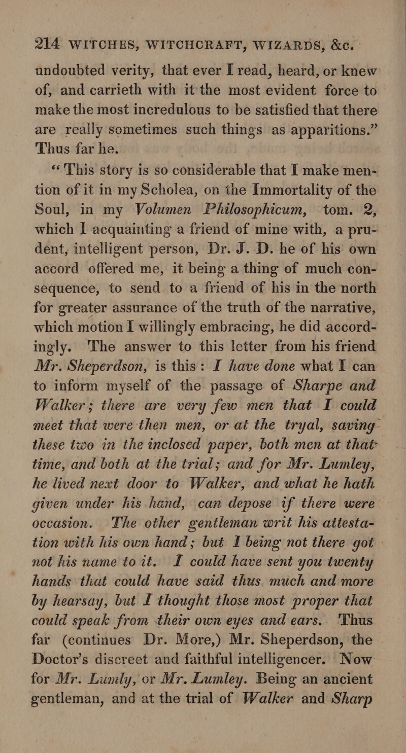 undoubted verity, that ever I read, heard, or knew of, and carrieth with it the most evident force to make the most incredulous to be satisfied that there are really sometimes such things as apparitions.” Thus far he. ‘“‘'This story is so considerable that I make men- tion of it in my Scholea, on the Immortality of the Soul, in my Volumen Philosophicum, tom. 2, which | acquainting a friend of mine with, a pru- dent, intelligent person, Dr. J. D. he of his own accord offered me, it being a thing of much con- sequence, to send to a friend of his in the north for greater assurance of the truth of the narrative, which motion I willingly embracing, he did accord- ingly. ‘The answer to this letter from his friend Mr. Sheperdson, is this: I have done what I can to inform myself of the passage of Sharpe and Walker; there are very few men that I could meet that were then men, or at the tryal, saving” these two in the inclosed paper, both men at that- time, and both at the trial; and for Mr. Lumley, he lived next door to Walker, and what he hath given under his hand, can depose if there were occasion. The other gentleman writ his attesta- tion with his own hand; but I being not there got not his name to it. I could have sent you twenty hands that could have said thus. much and more by hearsay, but L thought those most proper that could speak from their own eyes and ears. 'Thus far (continues Dr. More,) Mr. Sheperdson, the Doctor’s discreet and faithful intelligencer. Now for Mr. Lumly, or Mr. Lumley. Being an ancient gentleman, and at the trial of Walker and Sharp