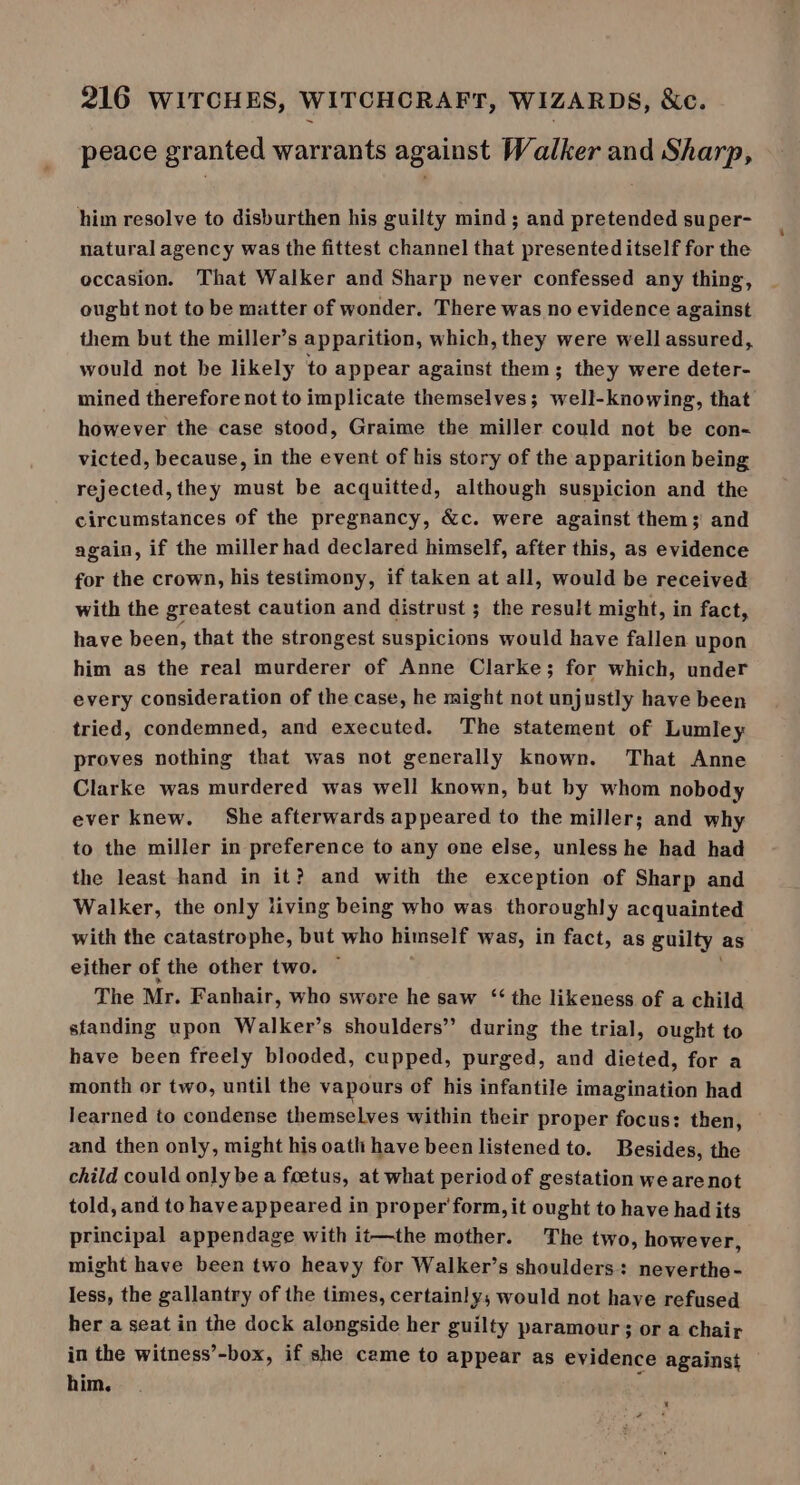 peace granted warrants against Walker and Sharp, him resolve to disburthen his guilty mind; and pretended super- natural agency was the fittest channel that presented itself for the occasion. That Walker and Sharp never confessed any thing, ought not to be matter of wonder. There was no evidence against them but the miller’s apparition, which, they were well assured, would not he likely to appear against them; they were deter- mined therefore not to implicate themselves; well-knowing, that however the case stood, Graime the miller could not be con- victed, because, in the event of his story of the apparition being rejected, they must be acquitted, although suspicion and the circumstances of the pregnancy, &amp;c. were against them; and again, if the miller had declared himself, after this, as evidence for the crown, his testimony, if taken at all, would be received with the greatest caution and distrust ; the result might, in fact, have been, that the strongest suspicions would have fallen upon him as the real murderer of Anne Clarke; for which, under every consideration of the case, he might not unjustly have been tried, condemned, and executed. The statement of Lumley proves nothing that was not generally known. That Anne Clarke was murdered was well known, but by whom nobody ever knew. She afterwards appeared to the miller; and why to the miller in preference to any one else, unless he had had the least hand in it? and with the exception of Sharp and Walker, the only living being who was thoroughly acquainted with the catastrophe, but who himself was, in fact, as guilty as either of the other two. The Mr. Fanhair, who swore he saw ‘‘ the likeness of a child standing upon Walker’s shoulders’ during the trial, ought to have been freely blooded, cupped, purged, and dieted, for a month or two, until the vapours of his infantile imagination had learned to condense themselves within their proper focus: then, and then only, might his oath have been listened to. Besides, the child could only be a foetus, at what period of gestation we are not told, and to have appeared in proper form, it ought to have had its principal appendage with it—the mother. The two, however, might have been two heavy for Walker’s shoulders: neverthe- less, the gallantry of the times, certainly; would not have refused her a seat in the dock alongside her guilty paramour; or a chair in the witness’-box, if she came to appear as evidence against him.