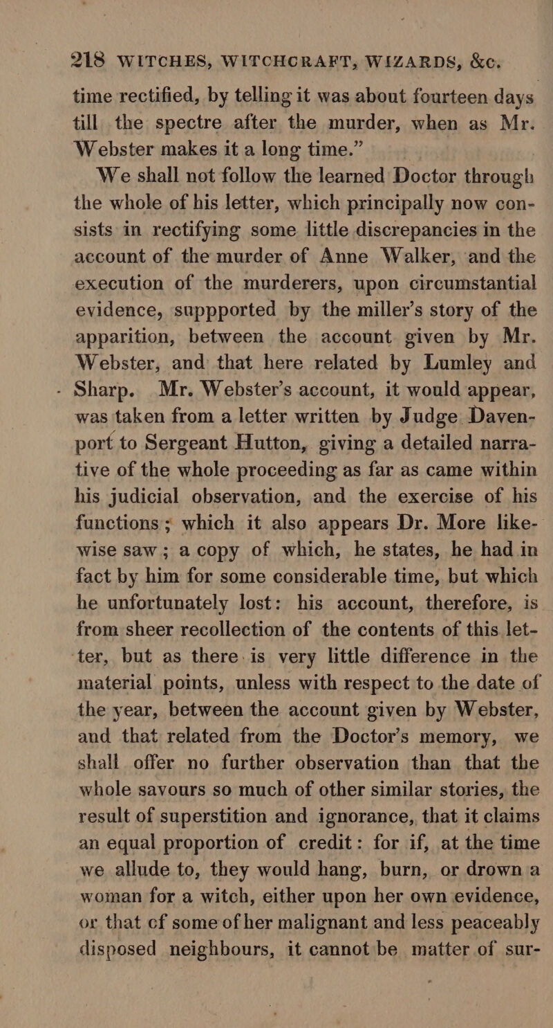 time rectified, by telling it was about fourteen days till the spectre after the murder, when as Mr. Webster makes it a long time.” | We shall not follow the learned Doctor through the whole of his letter, which principally now con- sists in rectifying some little discrepancies in the account of the murder of Anne Walker, and the execution of the murderers, upon circumstantial evidence, suppported by the miller’s story of the apparition, between the account given by Mr. Webster, and that here related by Lumley and - Sharp. Mr. Webster’s account, it would appear, was taken from a letter written by Judge Daven- port to Sergeant Hutton, giving a detailed narra- tive of the whole proceeding as far as came within his judicial observation, and the exercise of his functions; which it also appears Dr. More like- wise saw; a copy of which, he states, he had in fact by him for some considerable time, but which he unfortunately lost: his account, therefore, is from sheer recollection of the contents of this let- ‘ter, but as there. is very little difference in the material points, unless with respect to the date of the year, between the account given by Webster, and that related from the Doctor’s memory, we shall offer no further observation than that the whole savours so much of other similar stories, the result of superstition and ignorance, that it claims an equal proportion of credit: for if, at the time we allude to, they would hang, burn, or drown a woman for a witch, either upon her own evidence, or that cf some of her malignant and less peaceably disposed neighbours, it cannot be matter of sur-