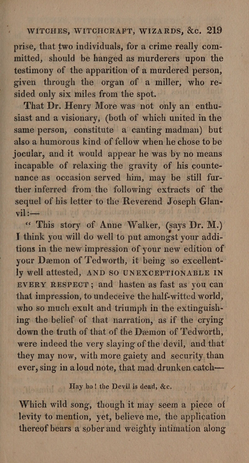 prise, that two individuals, for a crime really com- mitted, should be hanged as murderers upon the testimony of the apparition of a murdered person, given through the organ of a miller, who re- sided only six miles from the spot. That Dr. Henry More was not only an enthu- siast and a visionary, (both of which united in the same person, constitute a canting madman) but also a humorous kind of fellow when he chose to be jocular, and it would appear he was by no means incapable of relaxing the gravity of his counte- nance as occasion served him, may be still fur- ther inferred from the following extracts of the sequel of his letter to the Reverend Joseph Glan- vil: — : * This story of Anne Walker, (says Dr. M.) ] think you will do well'to put amongst your addi- tions in the new impression of your new edition of your Demon of Tedworth, it being so excellent- ly well attested, AND SO UNEXCEPTIONABLE IN EVERY RESPECT; and hasten as fast as you can that impression, to undeceive the half-witted world, who so much exult and triumph in the extinguish- ing the belief of that narration, as if the crying down the truth of that of the Demon of 'Tedworth, were indeed the very slaying of the devil, and that they may now, with more gaiety and security. than ever, sing in aloud note, that mad drunken catch— Hay ho! the Devil is dead, &amp;c, | Which wild song, though it may seem a piece of levity to mention, yet, believe me, the application thereof bears a sober and weighty intimation along