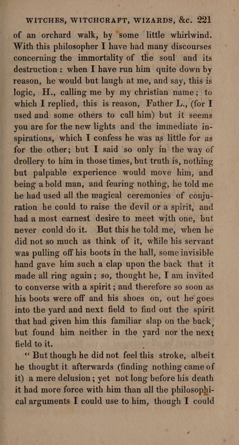 of an orchard walk, by “some little whirlwind. With this philosopher I have had many discourses concerning the immortality of the soul and its destruction: when I have run him quite down by reason, he would but laugh at me, and say, this is logic, H., calling me by my christian name; to which I replied, this is reason, Father L., (for I used and some others to call him) but it seems you are for the new lights and the immediate in- _ spirations, which I confess he was as little for as for the other; but I said so only in the way of drollery to him in those times, but truth is, nothing but palpable experience would move him, and being abold man, and fearing nothing, he told me he had used all the magical ceremonies of conju- ration he could to raise the devil or a spirit, and had a most earnest desire to meet with one, but never could doit. But this he told me, when he did not so much as think of it, while his servant was pulling off his boots in the hall, some invisible hand gave him such a clap upon the back that it made all ring again; so, thought he, I am invited to converse with a spirit ; and therefore so soon as his boots were off and his shoes on, out he goes into the yard and next field to find out the spirit that had given him this familiar slap on the back | but found him neither in the yard nor the next field to it. j ** But though he did not feel this stroke, albeit he thought it afterwards (finding nothing came of it) a mere delusion; yet not long before his death it had more force with him than all the philosophi- cal arguments I could use to him, though I could