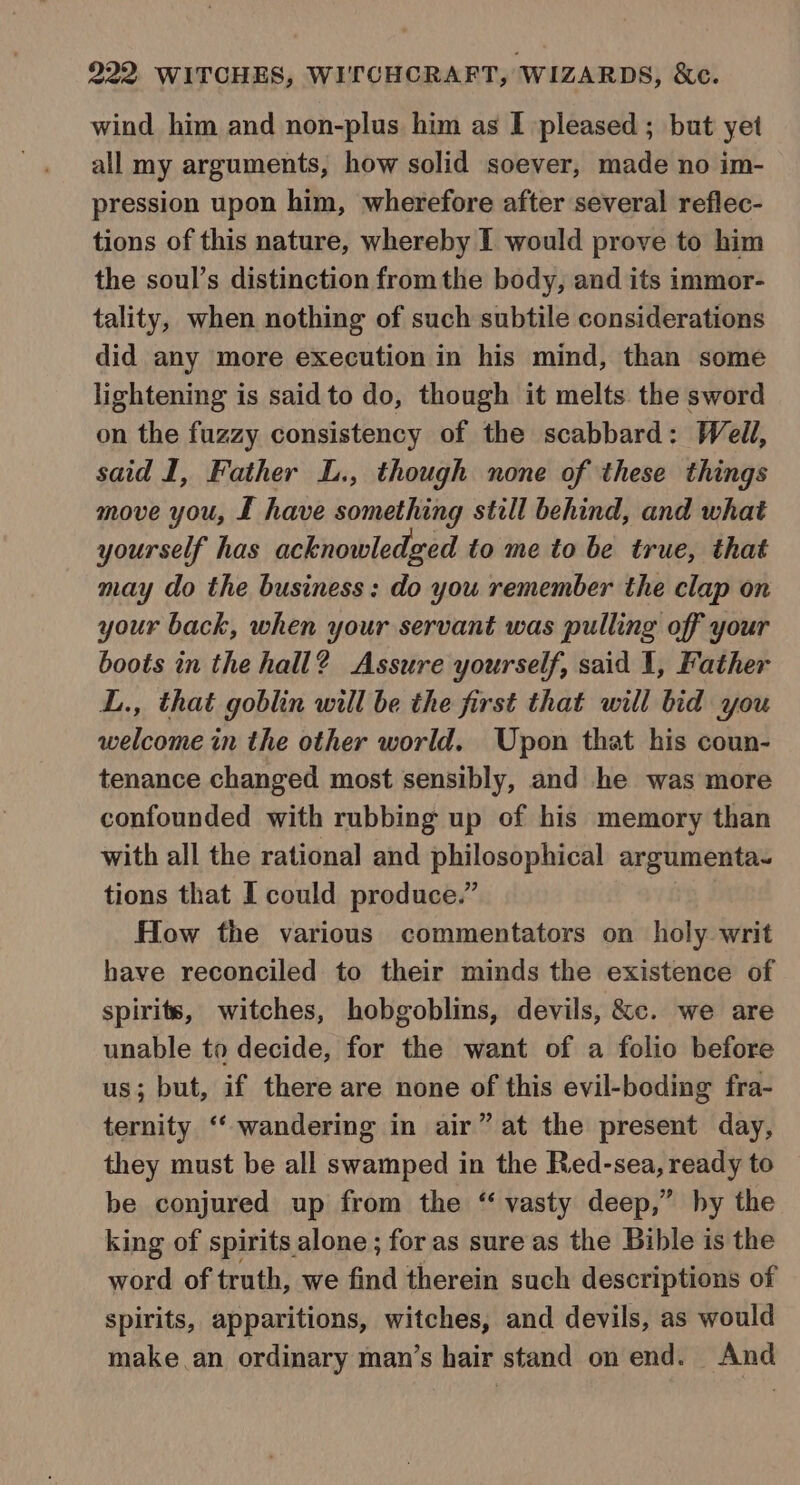 wind him and non-plus him as I pleased ; but yet all my arguments, how solid soever, made no im- pression upon him, wherefore after several reflec- tions of this nature, whereby I would prove to him the soul’s distinction from the body, and its immor- tality, when nothing of such subtile considerations did any more execution in his mind, than some lightening is said to do, though it melts. the sword on the fuzzy consistency of the scabbard: Well, said I, Father L., though none of these things move you, £ have something still behind, and what yourself has acknowledged to me to be true, that may do the business: do you remember the clap on your back, when your servant was pulling off your boots in the hall? Assure yourself, said 1, Father L., that goblin will be the first that will bid you welcome in the other world. Upon that his coun- tenance changed most sensibly, and he was more confounded with rubbing up of his memory than with all the rational and philosophical argumenta- tions that I could produce.” | How the various commentators on holy writ have reconciled to their minds the existence of spirits, witches, hobgoblins, devils, &amp;c. we are unable to decide, for the want of a folio before us; but, if there are none of this evil-boding fra- ternity ‘“‘ wandering in air” at the present day, they must be all swamped in the Red-sea, ready to be conjured up from the ‘ vasty deep,” by the king of spirits alone ; for as sure as the Bible is the word of truth, we find therein such descriptions of spirits, apparitions, witches, and devils, as would make.an ordinary man’s hair stand on end. And